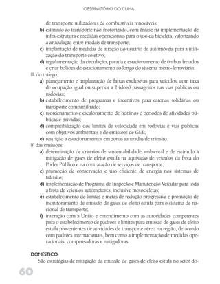 OBSERVATóRIO DO CLIMA


           de transporte utilizadores de combustíveis renováveis;
       b) estímulo ao transporte não-motorizado, com ênfase na implementação de
           infra-estrutura e medidas operacionais para o uso da bicicleta, valorizando
           a articulação entre modais de transporte;
       c) implantação de medidas de atração do usuário de automóveis para a utili-
           zação do transporte coletivo;
       d) regulamentação da circulação, parada e estacionamento de ônibus fretados
           e criar bolsões de estacionamento ao longo do sistema metro-ferroviário.
 III. do tráfego:
       a) planejamento e implantação de faixas exclusivas para veículos, com taxa
           de ocupação igual ou superior a 2 (dois) passageiros nas vias públicas ou
           rodovias;
       b) estabelecimento de programas e incentivos para caronas solidárias ou
           transporte compartilhado;
       c) reordenamento e escalonamento de horários e períodos de atividades pú-
           blicas e privadas;
       d) compatibilização dos limites de velocidade em rodovias e vias públicas
           com objetivos ambientais e de emissões de GEE;
       e) restrição a estacionamentos em zonas saturadas de trânsito.
 IV. das emissões:
       a) determinação de critérios de sustentabilidade ambiental e de estímulo à
           mitigação de gases de efeito estufa na aquisição de veículos da frota do
           Poder Público e na contratação de serviços de transporte;
       c) promoção de conservação e uso eficiente de energia nos sistemas de
           trânsito;
       d) implementação de Programa de Inspeção e Manutenção Veicular para toda
           a frota de veículos automotores, inclusive motocicletas;
       e) estabelecimento de limites e metas de redução progressiva e promoção de
           monitoramento de emissão de gases de efeito estufa para o sistema de na-
           cional de transporte;
       f) interação com a União e entendimento com as autoridades competentes
           para o estabelecimento de padrões e limites para emissão de gases de efeito
           estufa provenientes de atividades de transporte aéreo na região, de acordo
           com padrões internacionais, bem como a implementação de medidas ope-
           racionais, compensadoras e mitigadoras.

 doMéSTiCo
     São estratégias de mitigação da emissão de gases de efeito estufa no setor do-

60
 