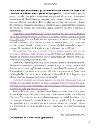 INTRODUÇÃO


Esta publicação foi elaborada para contribuir com a discussão sobre a ne-
cessidade de o Brasil adotar políticas e programas, tanto de ordem pública
quanto privada, para reduzir suas emissões de gases de efeito estufa. A intenção é
mostrar o estado da ciência nessa matéria e traçar o cenário das negociações inter-
nacionais a fim de estimular as diferentes lideranças sociais a assumirem o desafio
do combate às mudanças climáticas e realizarem ações contundentes e urgentes
de combate às causas e aos efeitos desse grave fenômeno que afeta o planeta e a
humanidade.
    Na primeira parte da publicação, o leitor vai encontrar um resumo das prin-
cipais descobertas da ciência do clima e o contexto histórico em que se insere
esta publicação. Este apanhado não tem a pretensão de exaurir o assunto. Novos
resultados aparecem todos os dias enquanto os cientistas tentam prever com mais
precisão como o clima deve se comportar no futuro. Os dados compilados aqui, no
entanto, dão a exata noção de quão urgente é lidar com este problema.
    Na seqüência é feita uma discussão sobre as medidas gerais e setoriais que
precisam ser tomadas para enfrentar a questão. Uma ação realmente efetiva de-
penderá da articulação de diferentes setores econômicos, em parceria com os go-
vernos nacional, estaduais e municipais.
    O trabalho sugere algumas áreas-chave em que é possível implementar medi-
das que farão com que o país consolide sua contribuição no esforço internacional
de redução das emissões globais de gases de efeito estufa (GEE) – dentro do âmbito
dos acordos internacionais sobre matéria climática, em particular, da Convenção-
Quadro das Nações Unidas sobre Mudança do Clima (UNFCCC). Espera-se que
o Brasil assuma a liderança neste processo mundial.
    Ao final, é proposto um modelo genérico de política pública que pode ser
adotado por diferentes governos de modo a colocar o país na rota de um com-
promisso histórico que beneficiará as gerações atuais e futuras, assim como todas
as formas de vida que habitam o planeta.
    Esta publicação é uma contribuição do Observatório do Clima – Rede Brasi-
leira de Organizações Não-Governamentais e Movimentos Sociais em Mudanças
Climáticas. Visa estimular a ação rápida do conjunto da sociedade brasileira, como
exemplo para o resto do mundo. Espera-se que os tomadores de decisão deste
país percebem a urgência do problema e unam-se a todas as vozes que clamam
pela resolução do problema do clima global. Essas “vozes do clima“ precisam ser
ouvidas!

                                                        São Paulo, junho de 2009
Observatório do Clima – www.fgv.br/ces/oc

                                                                                      7
 