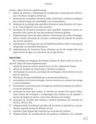 MODELO


méstico, objeto de futura regulamentação:
I. adoção de políticas e implantação de medidas para a promoção de conserva-
     ção e eficiência energética doméstica;
II. promoção de campanhas educativas sobre conservação e eficiência energética
     para conscientização da comunidade e dos consumidores;
III. produção de tecnologia para aparelhos domésticos mais eficientes sob o pon-
     to de vista energético, com custo acessível;
IV. promoção de incentivos econômicos para aparelhos domésticos menos im-
     pactantes sob o ponto de vista das mudanças climáticas globais;
V. implementação efetiva da coleta seletiva e minimização de resíduos biodegra-
     dáveis visando otimização de recursos e minimização de emissão de metano
     nos aterros sanitários;
VI. minimização e eliminação do uso de hidrofluorcarbonos (hcfcs) como gás de
     refrigeração em aparelhos domésticos;
VII. implementação de incentivos fiscais referentes ao uso de energia solar para
     aquecimento de água, ou como fonte de energia elétrica.

iNduSTRiAl
      São estratégias de mitigação da emissão de gases de efeito estufa no setor in-
dustrial, objeto de futura regulamentação:
I. adoção de processos menos intensivos no uso de combustíveis fósseis;
II. adoção de medidas de conservação e eficiência energética;
III. minimização do consumo, promoção da reutilização, coleta seletiva e recicla-
       gem de materiais;
IV. introdução da responsabilidade pós-consumo de produtores;
V. investimento em novas tecnologias, menos intensivas no consumo de energia
       e menos poluentes;
VI. investimento e incremento da tecnologia do controle da poluição nos diferen-
       tes setores produtivos;
VII. promoção de ações para reduzir as emissões de metano dos rejeitos indus-
       triais, através da reciclagem e compostagem dos resíduos ou da captação e
       queima de biogás em aterros, como fonte alternativa de energia;
VIII. promoção de medidas para redução e gradual eliminação das emissões de
       HCFCS, PFCS e SF6;
IX. obrigatoriedade da realização periódica de inventários corporativos e sua pu-
       blicação segundo protocolo definido em lei;
X. estímulo à participação das empresas nos mercados de carbono;
XI. obrigatoriedade do estabelecimento de gerências ambientais nas unidades

                                                                                       61
 