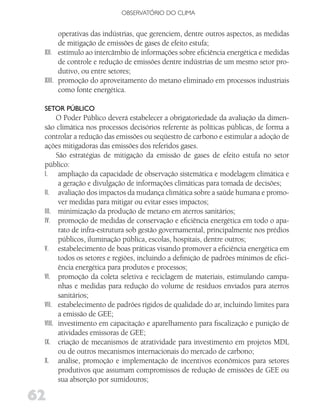 OBSERVATóRIO DO CLIMA


       operativas das indústrias, que gerenciem, dentre outros aspectos, as medidas
       de mitigação de emissões de gases de efeito estufa;
 XII. estímulo ao intercâmbio de informações sobre eficiência energética e medidas
       de controle e redução de emissões dentre indústrias de um mesmo setor pro-
       dutivo, ou entre setores;
 XIII. promoção do aproveitamento do metano eliminado em processos industriais
       como fonte energética.

 SEToR PúBliCo
       O Poder Público deverá estabelecer a obrigatoriedade da avaliação da dimen-
 são climática nos processos decisórios referente às políticas públicas, de forma a
 controlar a redução das emissões ou seqüestro de carbono e estimular a adoção de
 ações mitigadoras das emissões dos referidos gases.
       São estratégias de mitigação da emissão de gases de efeito estufa no setor
 público:
 I. ampliação da capacidade de observação sistemática e modelagem climática e
        a geração e divulgação de informações climáticas para tomada de decisões;
 II. avaliação dos impactos da mudança climática sobre a saúde humana e promo-
        ver medidas para mitigar ou evitar esses impactos;
 III. minimização da produção de metano em aterros sanitários;
 IV. promoção de medidas de conservação e eficiência energética em todo o apa-
        rato de infra-estrutura sob gestão governamental, principalmente nos prédios
        públicos, iluminação pública, escolas, hospitais, dentre outros;
 V. estabelecimento de boas práticas visando promover a eficiência energética em
        todos os setores e regiões, incluindo a definição de padrões mínimos de efici-
        ência energética para produtos e processos;
 VI. promoção da coleta seletiva e reciclagem de materiais, estimulando campa-
        nhas e medidas para redução do volume de resíduos enviados para aterros
        sanitários;
 VII. estabelecimento de padrões rígidos de qualidade do ar, incluindo limites para
        a emissão de GEE;
 VIII. investimento em capacitação e aparelhamento para fiscalização e punição de
        atividades emissoras de GEE;
 IX. criação de mecanismos de atratividade para investimento em projetos MDL
        ou de outros mecanismos internacionais do mercado de carbono;
 X. análise, promoção e implementação de incentivos econômicos para setores
        produtivos que assumam compromissos de redução de emissões de GEE ou
        sua absorção por sumidouros;

62
 