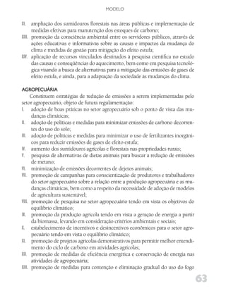 MODELO


XI. ampliação dos sumidouros florestais nas áreas públicas e implementação de
      medidas efetivas para manutenção dos estoques de carbono;
XIII. promoção da consciência ambiental entre os servidores públicos, através de
      ações educativas e informativas sobre as causas e impactos da mudança do
      clima e medidas de gestão para mitigação do efeito estufa;
XIV. aplicação de recursos vinculados destinados à pesquisa científica no estudo
      das causas e conseqüências do aquecimento, bem como em pesquisa tecnoló-
      gica visando a busca de alternativas para a mitigação das emissões de gases de
      efeito estufa, e ainda, para a adaptação da sociedade às mudanças do clima.

AgRoPECuÁRiA
      Constituem estratégias de redução de emissões a serem implementadas pelo
setor agropecuário, objeto de futura regulamentação:
I. adoção de boas práticas no setor agropecuário sob o ponto de vista das mu-
      danças climáticas;
II. adoção de políticas e medidas para minimizar emissões de carbono decorren-
      tes do uso do solo;
III. adoção de políticas e medidas para minimizar o uso de fertilizantes inorgâni-
      cos para reduzir emissões de gases de efeito estufa;
IV. aumento dos sumidouros agrícolas e florestais nas propriedades rurais;
V. pesquisa de alternativas de dietas animais para buscar a redução de emissões
      de metano;
VI. minimização de emissões decorrentes de dejetos animais;
VII. promoção de campanhas para conscientização de produtores e trabalhadores
      do setor agropecuário sobre a relação entre a produção agropecuária e as mu-
      danças climáticas, bem como a respeito da necessidade de adoção de modelos
      de agricultura sustentável;
VIII. promoção de pesquisa no setor agropecuário tendo em vista os objetivos do
      equilíbrio climático;
IX. promoção da produção agrícola tendo em vista a geração de energia a partir
      da biomassa, levando em consideração critérios ambientais e sociais;
X. estabelecimento de incentivos e desincentivos econômicos para o setor agro-
      pecuário tendo em vista o equilíbrio climático;
XI. promoção de projetos agrícolas demonstrativos para permitir melhor entendi-
      mento do ciclo de carbono em atividades agrícolas;
XII. promoção de medidas de eficiência energética e conservação de energia nas
      atividades de agropecuária;
XIII. promoção de medidas para contenção e eliminação gradual do uso do fogo

                                                                                       63
 