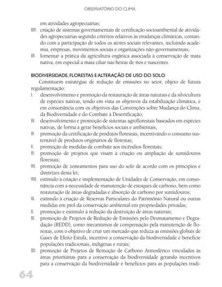 OBSERVATóRIO DO CLIMA


      em atividades agropecuárias;
 XIV. criação de sistemas governamentais de certificação socioambiental de ativida-
      des agropecuárias segundo critérios relativos às mudanças climáticas, contan-
      do com a participação de todos os atores sociais relevantes, incluindo acade-
      mia, empresas, movimentos sociais e organizações não-governamentais;
 XV. fomentar a prática da agricultura orgânica associada à conservação de mata
      nativa, em especial a mata ciliar nas beiras de rios e nascentes.

 BiodivERSidAdE, floRESTAS E AlTERAção dE uSo do Solo
       Constituem estratégias de redução de emissões no setor, objeto de futura
 regulamentação:
 I. desenvolvimento e promoção da restauração de áreas naturais e da silvicultura
       de espécies nativas, tendo em vista os objetivos da estabilização climática, e
       em consonância com os objetivos das Convenções sobre Mudança do Clima,
       da Biodiversidade e do Combate à Desertificação;
 III. desenvolvimento e promoção de sistemas agroflorestais baseados em espécies
       nativas, de forma a gerar benefícios sociais e ambientais;
 IV. promoção da certificação de produtos florestais, incentivando o consumo sus-
       tentável de produtos originários de florestas;
 V. promoção de medidas de combate aos incêndios florestais;
 VI. promoção de projetos que visam à criação ou ampliação de sumidouros
       florestais;
 VII. promoção de zoneamentos para uso do solo de acordo com os principios e
       diretrizes desta lei;
 VIII. estímulo à criação e implementação de Unidades de Conservação, em conso-
       nância com a necessidade de manutenção de estoques de carbono, bem como
       restauração de áreas degradadas e absorção de carbono por sumidouros;
 IX. estímulo à criação de Reservas Particulares do Patrimônio Natural ou outras
       medidas em prol da conservação ambiental em propriedades privadas;
 X. promoção e estimulo à redução da destruição de áreas naturais;
 XI. promoção de Projetos de Redução de Emissões pelo Desmatamento e Degra-
       dação (REDD), como mecanismos de compensação pela manutenção de flo-
       restas, com o objetivo de criar um mercado que reduza as emissões globais de
       Gases de Efeito Estufa, incentive a conservação da biodiversidade e beneficie
       populações tradicionais, indígenas e rurais;
 XII. promoção de Projetos de Remoção de Carbono Atmosférico vinculados às
       áreas prioritárias para a conservação da biodiversidade gerando incentivos
       para a conservação da biodiversidade e benefícios para as populações tradi-

64
 