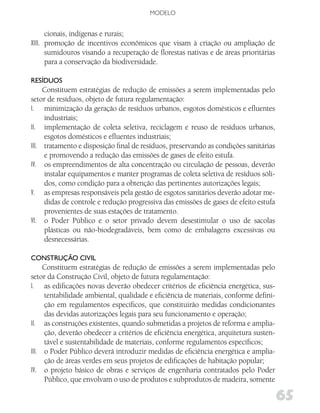 MODELO


      cionais, indígenas e rurais;
XIII. promoção de incentivos econômicos que visam à criação ou ampliação de
      sumidouros visando a recuperação de florestas nativas e de áreas prioritárias
      para a conservação da biodiversidade.

RESíduoS
     Constituem estratégias de redução de emissões a serem implementadas pelo
setor de resíduos, objeto de futura regulamentação:
I. minimização da geração de resíduos urbanos, esgotos domésticos e efluentes
     industriais;
II. implementação de coleta seletiva, reciclagem e reuso de resíduos urbanos,
     esgotos domésticos e efluentes industriais;
III. tratamento e disposição final de resíduos, preservando as condições sanitárias
     e promovendo a redução das emissões de gases de efeito estufa.
IV. os empreendimentos de alta concentração ou circulação de pessoas, deverão
     instalar equipamentos e manter programas de coleta seletiva de resíduos sóli-
     dos, como condição para a obtenção das pertinentes autorizações legais;
V. as empresas responsáveis pela gestão de esgotos sanitários deverão adotar me-
     didas de controle e redução progressiva das emissões de gases de efeito estufa
     provenientes de suas estações de tratamento.
VI. o Poder Público e o setor privado devem desestimular o uso de sacolas
     plásticas ou não-biodegradáveis, bem como de embalagens excessivas ou
     desnecessárias.

CoNSTRução Civil
     Constituem estratégias de redução de emissões a serem implementadas pelo
setor da Construção Civil, objeto de futura regulamentação:
I. as edificações novas deverão obedecer critérios de eficiência energética, sus-
     tentabilidade ambiental, qualidade e eficiência de materiais, conforme defini-
     ção em regulamentos específicos, que constituirão medidas condicionantes
     das devidas autorizações legais para seu funcionamento e operação;
II. as construções existentes, quando submetidas a projetos de reforma e amplia-
     ção, deverão obedecer a critérios de eficiência energética, arquitetura susten-
     tável e sustentabilidade de materiais, conforme regulamentos específicos;
III. o Poder Público deverá introduzir medidas de eficiência energética e amplia-
     ção de áreas verdes em seus projetos de edificações de habitação popular;
IV. o projeto básico de obras e serviços de engenharia contratados pelo Poder
     Público, que envolvam o uso de produtos e subprodutos de madeira, somente

                                                                                       65
 