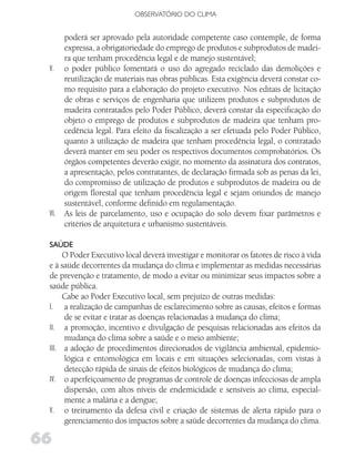 OBSERVATóRIO DO CLIMA


       poderá ser aprovado pela autoridade competente caso contemple, de forma
       expressa, a obrigatoriedade do emprego de produtos e subprodutos de madei-
       ra que tenham procedência legal e de manejo sustentável;
 V.    o poder público fomentará o uso do agregado reciclado das demolições e
       reutilização de materiais nas obras públicas. Esta exigência deverá constar co-
       mo requisito para a elaboração do projeto executivo. Nos editais de licitação
       de obras e serviços de engenharia que utilizem produtos e subprodutos de
       madeira contratados pelo Poder Público, deverá constar da especificação do
       objeto o emprego de produtos e subprodutos de madeira que tenham pro-
       cedência legal. Para efeito da fiscalização a ser efetuada pelo Poder Público,
       quanto à utilização de madeira que tenham procedência legal, o contratado
       deverá manter em seu poder os respectivos documentos comprobatórios. Os
       órgãos competentes deverão exigir, no momento da assinatura dos contratos,
       a apresentação, pelos contratantes, de declaração firmada sob as penas da lei,
       do compromisso de utilização de produtos e subprodutos de madeira ou de
       origem florestal que tenham procedência legal e sejam oriundos de manejo
       sustentável, conforme definido em regulamentação.
 VI.   As leis de parcelamento, uso e ocupação do solo devem fixar parâmetros e
       critérios de arquitetura e urbanismo sustentáveis.

 SAúdE
      O Poder Executivo local deverá investigar e monitorar os fatores de risco à vida
 e à saúde decorrentes da mudança do clima e implementar as medidas necessárias
 de prevenção e tratamento, de modo a evitar ou minimizar seus impactos sobre a
 saúde pública.
      Cabe ao Poder Executivo local, sem prejuízo de outras medidas:
 I. a realização de campanhas de esclarecimento sobre as causas, efeitos e formas
      de se evitar e tratar as doenças relacionadas à mudança do clima;
 II. a promoção, incentivo e divulgação de pesquisas relacionadas aos efeitos da
      mudança do clima sobre a saúde e o meio ambiente;
 III. a adoção de procedimentos direcionados de vigilância ambiental, epidemio-
      lógica e entomológica em locais e em situações selecionadas, com vistas à
      detecção rápida de sinais de efeitos biológicos de mudança do clima;
 IV. o aperfeiçoamento de programas de controle de doenças infecciosas de ampla
      dispersão, com altos níveis de endemicidade e sensíveis ao clima, especial-
      mente a malária e a dengue;
 V. o treinamento da defesa civil e criação de sistemas de alerta rápido para o
      gerenciamento dos impactos sobre a saúde decorrentes da mudança do clima.

66
 