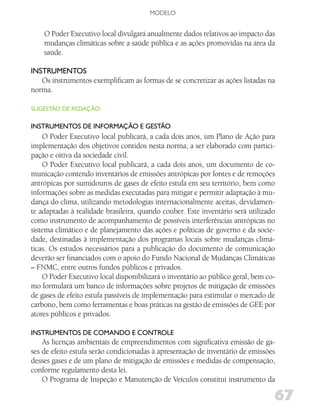 MODELO


    O Poder Executivo local divulgará anualmente dados relativos ao impacto das
    mudanças climáticas sobre a saúde pública e as ações promovidas na área da
    saúde.

iNSTRuMENToS
   Os instrumentos exemplificam as formas de se concretizar as ações listadas na
norma.

SugESTão dE REdAção:

iNSTRuMENToS dE iNfoRMAção E gESTão
    O Poder Executivo local publicará, a cada dois anos, um Plano de Ação para
implementação dos objetivos contidos nesta norma, a ser elaborado com partici-
pação e oitiva da sociedade civil.
    O Poder Executivo local publicará, a cada dois anos, um documento de co-
municação contendo inventários de emissões antrópicas por fontes e de remoções
antrópicas por sumidouros de gases de efeito estufa em seu território, bem como
informações sobre as medidas executadas para mitigar e permitir adaptação à mu-
dança do clima, utilizando metodologias internacionalmente aceitas, devidamen-
te adaptadas à realidade brasileira, quando couber. Este inventário será utilizado
como instrumento de acompanhamento de possíveis interferências antrópicas no
sistema climático e de planejamento das ações e políticas de governo e da socie-
dade, destinadas à implementação dos programas locais sobre mudanças climá-
ticas. Os estudos necessários para a publicação do documento de comunicação
deverão ser financiados com o apoio do Fundo Nacional de Mudanças Climáticas
– FNMC, entre outros fundos públicos e privados.
    O Poder Executivo local disponibilizará o inventário ao público geral, bem co-
mo formulará um banco de informações sobre projetos de mitigação de emissões
de gases de efeito estufa passíveis de implementação para estimular o mercado de
carbono, bem como ferramentas e boas práticas na gestão de emissões de GEE por
atores públicos e privados.

iNSTRuMENToS dE CoMANdo E CoNTRolE
    As licenças ambientais de empreendimentos com significativa emissão de ga-
ses de efeito estufa serão condicionadas à apresentação de inventário de emissões
desses gases e de um plano de mitigação de emissões e medidas de compensação,
conforme regulamento desta lei.
    O Programa de Inspeção e Manutenção de Veículos constitui instrumento da

                                                                                 67
 
