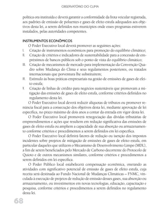 OBSERVATóRIO DO CLIMA


 política ora instituída e deverá garantir a conformidade da frota veicular registrada,
 aos padrões de emissão de poluentes e gases de efeito estufa adequados aos obje-
 tivos desta lei, a serem definidos nos municípios onde esses programas estiverem
 instalados, pelas autoridades competentes.

 iNSTRuMENToS ECoNôMiCoS
      O Poder Executivo local deverá promover as seguintes ações:
 I.   Criação de instrumentos econômicos para promoção do equilíbrio climático;
 II.  Criação de critérios e indicadores de sustentabilidade para a concessão de em-
      préstimos de bancos públicos sob o ponto de vista do equilíbrio climático;
 III. Criação de mecanismos de mercado para implementação da Convenção Qua-
      dro sobre Mudança do Clima e seus regulamentos posteriores, ou tratados
      internacionais que porventura lhe substituírem;
 IV. Estímulo às boas práticas empresariais na gestão de emissões de gases de efei-
      to estufa;
 V. Criação de linhas de crédito para negócios sustentáveis que promovam a mi-
      tigação das emissões de gases de efeito estufa, conforme critérios definidos no
      regulamento desta lei.
      O Poder Executivo local deverá reduzir alíquotas de tributos ou promover re-
 núncia fiscal para a consecução dos objetivos desta lei, mediante aprovação de lei
 específica, no prazo máximo de dois anos a contar da entrada em vigor desta lei.
      O Poder Executivo local promoverá renegociação das dívidas tributárias de
 empreendimentos e ações que resultem em redução significativa das emissões de
 gases de efeito estufa ou ampliem a capacidade de sua absorção ou armazenamen-
 to conforme critérios e procedimentos a serem definidos em lei específica.
      O Poder Executivo local definirá fatores de redução ou isenção dos impostos
 incidentes sobre projetos de mitigação de emissões de gases de efeito estufa, em
 particular daqueles que utilizem o Mecanismo de Desenvolvimento Limpo (MDL),
 a fim de serem beneficiados pelo Mercado de Carbono decorrente do Protocolo de
 Quioto e de outros mecanismos similares, conforme critérios e procedimentos a
 serem definidos em lei específica.
      O Poder Público local estabelecerá compensação econômica, onerando as
 atividades com significativo potencial de emissão de gases de efeito estufa, cuja
 receita será destinada ao Fundo Nacional de Mudanças Climáticas – FNMC, vin-
 culada à execução de projetos de redução de emissão desses gases, sua absorção ou
 armazenamento, ou investimentos em novas tecnologias, educação, capacitação e
 pesquisa, conforme critérios e procedimentos a serem definidos no regulamento
 desta lei.

68
 