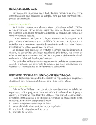 MODELO

liCiTAçõES SuSTENTÁvEiS
    Um mecanismo importante que o Poder Público possui é o de criar regras
diferenciadas em seus processos de compra, para que haja coerência com a
política de clima local.

SugESTão dE REdAção:
    As licitações e os contratos administrativos celebrados pelo Poder Público
deverão incorporar critérios sociais e ambientais nas especificações dos produ-
tos e serviços, com ênfase particular à dimensão da mudança do clima e dos
objetivos contidos nesta lei.
    O Poder Executivo local, em articulação com entidades de pesquisa, divul-
gará critérios de avaliação da sustentabilidade de produtos e serviços, a serem
definidos por regulamento, passíveis de atualização tendo em vista evoluções
tecnológicas, científicas, econômicas ou sociais.
    As licitações para aquisição de produtos e serviços poderão exigir dos li-
citantes, no que couber, certificação reconhecida pelo Estado, nos termos do
edital ou do instrumento convocatório, que comprove a efetiva conformidade
do licitante à Política de Mudanças Climáticas.
    Fica proibida a utilização, em obras públicas, de madeira de desmatamento
e, ainda, a utilização em construção de materiais que sejam considerados am-
bientalmente inapropriados pelo Poder Público competente.


EduCAção, PESquiSA, CoMuNiCAção E diSSEMiNAção
    Tratar das formas e conteúdos de educação da população para as questões
climáticas é parte fundamental de qualquer política sobre o clima.

SugESTão dE REdAção:
     Cabe ao Poder Público, com a participação e colaboração da sociedade civil
organizada, realizar programas e ações de educação ambiental, em linguagem
acessível e compatível com diferentes públicos, com o fim de conscientizar a
população sobre as causas e os impactos decorrentes da mudança do clima,
enfocando, no mínimo, os seguintes aspectos:
I. causas e impactos da mudança do clima;
II. vulnerabilidades do município e de sua população;
III. medidas de mitigação do efeito estufa;
IV. mercado de carbono.


                                                                              69
 