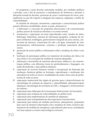 OBSERVATóRIO DO CLIMA


       Os programas e ações deverão contemplar medidas, por entidades públicas
 e privadas, com o fim de promover o entendimento do fenômeno e permitir a
 adequada tomada de decisões, promoção de ações e minimização de riscos, prin-
 cipalmente no que diz respeito à mitigação dos impactos, adaptação e análise de
 vulnerabilidades.
       As medidas de educação, treinamento, capacitação e conscientização podem
 assumir diferentes modalidades, dentre as quais, destacam-se:
 I. a elaboração e a execução de programas educacionais e de conscientização
       pública através de iniciativas informais e no ensino formal;
 II. treinamento e capacitação em áreas especializadas como: estudos do clima,
       hidrologia, hidroclima, sistemas de informação geográfica, avaliação de im-
       pacto ambiental, modelagem, gerenciamento integrado da zona costeira, con-
       servação da natureza, conservação do solo e da água, restauração do solo,
       desmatamento, reflorestamento, consumo e produção sustentável, dentre
       outros;
 III. promoção do acesso público a informações sobre a mudança do clima e seus
       efeitos;
 IV. facilitação da participação pública no tratamento da mudança do clima e de
       seus efeitos e na concepção de medidas de resposta adequadas;
 V. elaboração e intercâmbio de materiais educacionais, didáticos e de conscien-
       tização pública, com diferentes níveis de aprofundamento e linguagem, em
       mídia diversificada, e para públicos distintos;
 VI. capacitação de recursos humanos visando a incorporação da dimensão das
       mudanças climáticas globais na formação, especialização e atualização dos
       educadores de todos os níveis e modalidades de ensino, bem como de profis-
       sionais de todas as áreas;
 VII. capacitação institucional dos órgãos de governo para o desenvolvimento de
       metodologias de avaliação de impactos e vulnerabilidade, planejamentopara
       adaptação, metodologias de inventário de GEE, e mitigação e monitoramento
       do carbono;
 VIII. capacitação para elaboração da Comunicação Institucional e do Inventário;
 IX. capacitação para avaliação de vulnerabilidades no âmbito local;
 X. capacitação para implementação de medidas de adaptação;
 XI. capacitação para acompanhamento das negociações internacionais;
 XII. capacitação para adoção de medidas preventivas, planejamento, preparação
       para casos de desastres relacionados com a mudança do clima, inclusive pla-
       nejamento de medidas de emergência, especialmente para secas e inundações
       nas áreas sujeitas a eventos meteorológicos extremos;

70
 