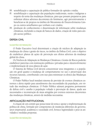 MODELO


XIV. sensibilização e capacitação de público formador de opinião e mídia;
XV. sensibilização e capacitação das populações tradicionais, rurais e indígenas a
     respeito do tema das mudanças climáticas, para que possam preparar-se para
     enfrentar efeitos adversos decorrentes do fenômeno, agir preventivamente e
     beneficiar-se de projetos no âmbito do Mecanismo de Desenvolvimento Lim-
     po ou outros semelhantes que venham a ser criados;
XVI. produção de conhecimento e disseminação de informação sobre mudanças
     climáticas, incluindo a criação de bancos de dados, criação de redes para am-
     plo acesso público.

dEfESA Civil

SugESTão dE REdAção:
    O Poder Executivo local determinará a criação de núcleos de adaptação às
mudanças do clima e gestão de riscos, no âmbito da Defesa Civil, com o objetivo
de estabelecer planos de ações de prevenção aos efeitos adversos da mudança
global do clima.
    Os Núcleos de Adaptação às Mudanças Climáticas e Gestão de Riscos poderão
estabelecer parcerias com instituições públicas e privadas para o desenvolvimento
e implementação de seus planos de ação.
    O Sistema de Defesa Civil deverá conscientizar seus integrantes e a popula-
ção em geral quanto à mudança de comportamento no uso e preservação dos
recursos naturais, contribuindo com isso para minimizar os efeitos das Mudanças
Climáticas.
    O Poder Público local instalará sistema de previsão de eventos climáticos ex-
tremos e alerta rápido para atendimento das necessidades da população, em vir-
tude das mudanças climáticas. O Poder Público adotará programa permanente
de defesa civil e auxílio à população voltado à prevenção de danos, ajuda aos
necessitados e reconstrução de áreas atingidas por eventos extremos decorrentes
das mudanças climáticas, através de medidas necessárias.

ARTiCulAção iNSTiTuCioNAl
    A criação de um comitê que possa tratar do tema e apoiar a implementação da
política de clima, formado por componentes de instâncias diferentes de governo,
setor empresarial, acadêmico e sociedade civil, fornece legitimidade e peso às ati-
vidades e medidas propostas.

SugESTão dE REdAção:


                                                                                      71
 