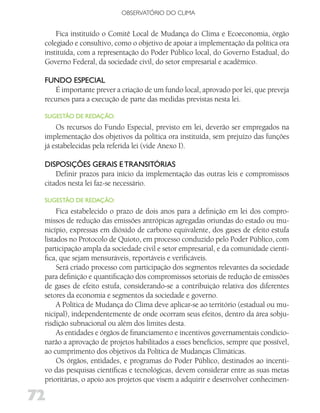 OBSERVATóRIO DO CLIMA


     Fica instituído o Comitê Local de Mudança do Clima e Ecoeconomia, órgão
 colegiado e consultivo, como o objetivo de apoiar a implementação da política ora
 instituída, com a representação do Poder Público local, do Governo Estadual, do
 Governo Federal, da sociedade civil, do setor empresarial e acadêmico.

 fuNdo ESPECiAl
     É importante prever a criação de um fundo local, aprovado por lei, que preveja
 recursos para a execução de parte das medidas previstas nesta lei.

 SugESTão dE REdAção:
     Os recursos do Fundo Especial, previsto em lei, deverão ser empregados na
 implementação dos objetivos da política ora instituída, sem prejuízo das funções
 já estabelecidas pela referida lei (vide Anexo I).

 diSPoSiçõES gERAiS E TRANSiTóRiAS
     Definir prazos para início da implementação das outras leis e compromissos
 citados nesta lei faz-se necessário.

 SugESTão dE REdAção:
      Fica estabelecido o prazo de dois anos para a definição em lei dos compro-
 missos de redução das emissões antrópicas agregadas oriundas do estado ou mu-
 nicípio, expressas em dióxido de carbono equivalente, dos gases de efeito estufa
 listados no Protocolo de Quioto, em processo conduzido pelo Poder Público, com
 participação ampla da sociedade civil e setor empresarial, e da comunidade cientí-
 fica, que sejam mensuráveis, reportáveis e verificáveis.
      Será criado processo com participação dos segmentos relevantes da sociedade
 para definição e quantificação dos compromissos setoriais de redução de emissões
 de gases de efeito estufa, considerando-se a contribuição relativa dos diferentes
 setores da economia e segmentos da sociedade e governo.
      A Política de Mudança do Clima deve aplicar-se ao território (estadual ou mu-
 nicipal), independentemente de onde ocorram seus efeitos, dentro da área sobju-
 risdição subnacional ou além dos limites desta.
      As entidades e órgãos de financiamento e incentivos governamentais condicio-
 narão a aprovação de projetos habilitados a esses benefícios, sempre que possível,
 ao cumprimento dos objetivos da Política de Mudanças Climáticas.
      Os órgãos, entidades, e programas do Poder Público, destinados ao incenti-
 vo das pesquisas científicas e tecnológicas, devem considerar entre as suas metas
 prioritárias, o apoio aos projetos que visem a adquirir e desenvolver conhecimen-

72
 