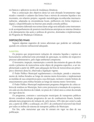 MODELO


tos básicos e aplicáveis na área de mudanças climáticas.
    Para a consecução dos objetivos desta Lei será efetuado levantamento orga-
nizado e mantido o cadastro das fontes fixas e móveis de emissões líquidas e seu
inventário, em relatório próprio, segundo metodologias reconhecidas internacio-
nalmente, adaptadas às circunstâncias locais, publicáveis em forma impressa e
digital, e disponibilizados na Internet para ampla consulta pública.
    O inventário elaborado nos termos deste artigo será utilizado como instrumen-
to de acompanhamento de possíveis interferências antrópicas no sistema climático
e de planejamento das ações e políticas de governo, destinadas à implementação
do Programa de Mudanças Climáticas.

diSPoSiçõES fiNAiS
   Seguem algumas sugestões de textos adicionais que poderão ser utilizados
quando em contexto subnacional adequado.

SugESTõES:
     Os projetos que proporcionem reduções de emissões líquidas e sujeitos ao
licenciamento ambiental terão prioridade de apreciação, no âmbito do respectivo
processo administrativo, pelo órgão ambiental competente.
     O inventário, inspeção, manutenção e controle das emissões de gases de efeito
estufa e poluentes de motocicletas serão objeto de programa específico, a ser im-
plementado a partir de 2009, para adequação da frota de motocicletas aos princí-
pios e diretrizes desta lei, observada a legislação vigente.
     O Poder Público Municipal regulamentará a circulação, parada e estaciona-
mento de ônibus fretados ao longo do sistema metro-ferroviário e implementará
as medidas de sua competência para a sua efetivação, inclusive criando bolsões de
estacionamento para ônibus fretados ao longo do sistema metro- ferroviário.
     O Poder Público Municipal implementará programa obrigatório de coleta se-
letiva de resíduos no Município, bem como promoverá a instalação de ecopontos,
em cada um dos distritos da Cidade, no prazo de 2 (dois) anos a contar da entrada
em vigor desta lei.
     Os programas, contratos e autorizações municipais de transportes públicos
devem considerar redução progressiva do uso de combustíveis fósseis, ficando
adotada meta progressiva de redução de, pelo menos, 10% (dez por cento) a cada
ano, a partir de 2008, e a utilização, em 2017, de combustível renovável não-fóssil
por todos os ônibus do sistema de transporte público do Município.
     Por fim, cabe mencionar que esta lei entrará em vigor na data de sua
publicação.

                                                                                      73
 