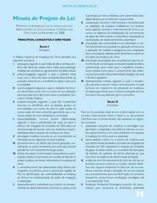 miNUta dO PrOJetO de lei


                                                                       e proteção ao meio ambiente, como dimensões inter-
Minuta de Projeto de Lei                                               dependentes que se reforçam mutuamente;
                                                               XI.     cooperação nacional e internacional, consubstanciada
  ProPosta de anteProjeto de Lei formuLado PeLo                        na realização de projetos multilaterais nos âmbitos
  obser vatório do CLima entregue à Câmara dos                         local, regional, nacional e internacional, de forma a al-
         dePutados, em novembro de 2008                                cançar os objetivos de estabilização da concentração
                                                                       de gases de efeito estufa na atmosfera, respeitadas as
    PRINCÍPIOS, CONCEITOS E DIRETRIZES                                 necessidades de desenvolvimento sustentável;
                                                               XII.    priorização das comunidades mais vulneráveis e me-
                        Seção I                                        nos favorecidas da sociedade na aplicação de recursos
                        Princípios                                     e aplicação de medidas e programas para adaptação
                                                                       das comunidades afetadas pelos fenômenos adversos
A Política Nacional de Mudança do Clima atenderá aos                   oriundos da mudança do clima.
seguintes princípios:                                          XIII.   promoção da proteção dos ecossistemas naturais co-
I. precaução, segundo o qual a falta de plena certeza cien-            mo forma de conservação da biodiversidade brasileira,
      tífica não deve ser usada como razão para postergar              contribuindo assim tanto para o equilíbrio climático
      medidas de combate ao agravamento do efeito estufa;              local e global, como para o cumprimento dos objeti-
II. poluidor-pagador, segundo o qual o poluidor deve                   vos da convenção sobre diversidade biológica do qual
      arcar com o ônus do dano ambiental decorrente da                 o Brasil é signatário.
      poluição, evitando-se a transferência desse custo para   XIV.    desmatamento evitado, segundo o qual a manuten-
      a sociedade;                                                     ção das áreas naturais nativas remanescentes no país
III. usuário-pagador, segundo o qual o utilizador do recur-            torna-se um mecanismo de prevenção às mudanças
      so natural deve arcar com os custos de sua utilização,           climáticas garantindo que o carbono estocado em sua
      para que esse ônus não recaia sobre a sociedade, nem             biomassa não seja liberado para a atmosfera.
      sobre o Poder Público;
IV. protetor-receptor, segundo o qual são transferidos                                     Seção II
      recursos ou benefícios para as pessoas, grupos ou                                    Conceitos
      comunidades cujo modo de vida ou ação auxilie na
      conservação do meio ambiente, garantindo que a na-       Para os fins previstos nesta lei, em conformidade com os
      tureza preste serviços ambientais à sociedade;           acordos internacionais sobre o tema e os documentos
V. responsabilidades comuns, porém diferenciadas,              científicos que os fundamentam, são adotados os seguin-
      segundo o qual a contribuição de cada um para o          tes conceitos:
      esforço de mitigação de emissões de GEE deve ser         I. adaptação: conjunto de iniciativas e estratégias que
      dimensionada de acordo com sua respectiva respon-             permitem a adaptação, nos sistemas naturais ou cria-
      sabilidade pelos impactos da mudança do clima;                dos pelos homens, a um novo ambiente, em resposta
VI. abordagem holística, levando-se em consideração os              à mudança do clima atual ou esperada;
      interesses locais, regionais, nacional e global;         II. adicionalidade: critério ou conjunto de critérios para
VII. reconhecimento do direito das futuras gerações, con-           que determinada atividade ou projeto de mitigação de
      siderando as ações necessárias para que seja possível         emissões de GEE represente a redução de emissões
      atendê-los num horizonte de longo prazo;                      de gases do efeito estufa ou o aumento de remoções
VIII. direito de acesso à informação, transparência e parti-        de dióxido de carbono de forma adicional ao que
      cipação pública no processo de tomada de decisão e            ocorreria na ausência de determinada atividade;
      acesso à justiça nos temas relacionados à mudança do     III. análise do ciclo de vida: exame do ciclo de vida de um
      clima.                                                        produto, processo, sistema ou função, visando identi-
IX. o reconhecimento das diversidades física, biótica, de-          ficar seu impacto ambiental no decorrer de sua exis-
      mográfica, econômica, social e cultural das regiões do        tência, incluindo desde a extração do recurso natural,
      País na identificação das vulnerabilidades à mudança          seu processamento para transformação em produto,
      do clima e na implementação de ações de mitigação             transporte, consumo/uso, reutilização, reciclagem, até
      e adaptação;                                                  a sua disposição final;
X. desenvolvimento sustentável, que implica na compati-        IV. Avaliação Ambiental Estratégica: conjunto de instru-
      bilidade do desenvolvimento econômico, justiça social         mentos para incorporar as dimensões: ambiental,

                                                                                                                       75
 
