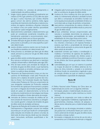 ObservatóriO dO Clima


        social e climática no processo de planejamento e          XV. mitigação: ação humana para reduzir as fontes ou am-
        implementação de políticas públicas;                          pliar os sumidouros de gases de efeito estufa;
V.      biogás: mistura gasosa composta principalmente por        XVI. mudança do clima: mudança de clima que possa ser
        metano (CH4) e gás carbônico (CO2), além de vapor                direta ou indiretamente atribuída à atividade humana
        de água e outras impurezas, que constitui efluente               que altera a composição da atmosfera mundial e se
        gasoso comum dos aterros sanitários, lixões, lagoas              some àquela provocada pela variabilidade climática na-
        anaeróbias de tratamento de efluentes e reatores ana-            tural observada ao longo de períodos comparáveis;
        eróbios de esgotos domésticos, efluentes industriais      XVII. reservatórios: componentes do sistema climático no
        ou resíduos rurais, com poder calorífico aproveitável,           qual fica armazenado gás de efeito estufa ou precursor
        que pode ser usado energeticamente;                              de gás de efeito estufa;
VI.     desenvolvimento sustentável: o desenvolvimento que        XVIII. serviços ambientais: serviços proporcionados pela
        pode ser considerado socialmente includente, am-                 natureza à sociedade, decorrentes da presença de
        bientalmente sustentável e economicamente viável ,               vegetação, biodiversidade, permeabilidade do solo,
        garantindo igual direito para as futuras gerações.               estabilização do clima, água limpa, entre outros.
VII.    emissões: liberação de gases de efeito estufa e/ou seus   XIX. sumidouro: qualquer processo, atividade ou mecanis-
        precursores na atmosfera, e em área específica e perí-           mo, incluindo a biomassa e, em especial, florestas e
        odo determinado;                                                 oceanos, que tenha a propriedade de remover gás
VIII.   evento climático extremo: evento raro em função de               de efeito estufa, aerossóis ou precursores de gases de
        sua freqüência estatística em determinado local;                 efeito estufa da atmosfera;
IX.     fonte: processo ou atividade que libera gás de efeito     XX. sustentável: conceito que implica a consideração si-
        estufa, aerossol ou precursor de gás de efeito estufa            multânea e harmônica de aspectos de equilíbrio e
        na atmosfera;                                                    proteção ambiental, proteção dos direitos sociais e
X.      gases de efeito estufa: constituintes gasosos da atmos-          humanos, viabilidade econômico-financeira e a garan-
        fera, naturais e antrópicos, que absorvem e reemitem             tia dos direitos das futuras gerações nessas mesmas
        radiação infravermelha e identificados pela sigla GEE;           dimensões.
XI.     linha de base: cenário para atividade de redução de       XXI. vulnerabilidade: grau em que um sistema é suscetível
        emissões de gases de efeito estufa, o qual representa,           ou incapaz de absorver os efeitos adversos da mu-
        de forma razoável, as emissões antrópicas que ocor-              dança do clima, incluindo a variação e os extremos
        reriam na ausência dessa atividade;                              climáticos; função da característica, magnitude e grau
XII.    Mecanismo de Desenvolvimento Limpo: um dos me-                   de variação climática ao qual um sistema é exposto,
        canismos de flexibilização criado pelo Protocolo de              sua sensibilidade e capacidade de adaptação.
        Quioto, com o objetivo de assistir as partes não inclu-
        ídas no Anexo I da Convenção Quadro das Nações                                    Seção III
        Unidas sobre Mudança do Clima ao cumprimento de                                   Diretrizes
        suas obrigações constantes do Protocolo, mediante
        fornecimento de capital para financiamento a projetos     A Política Nacional sobre Mudança do Clima deve ser
        que visem a mitigação das emissões de gases de efeito     implementada de acordo com as seguintes diretrizes:
        estufa em países em desenvolvimento, na forma de          I. formulação, adoção e implementação de planos, pro-
        sumidouros, investimentos em tecnologias mais limpas,          gramas, políticas, metas e ações restritivas ou incenti-
        eficiência energética e fontes alternativas de energia;        vadoras;
XIII.   mercados de carbono: transação de créditos de car-        II. promoção de cooperação com todas as esferas de
        bono através de mecanismos voluntários ou obrigató-            governo, organizações multilaterais, organizações não-
        rios visando garantir a redução de emissões de gases           governamentais, empresas, institutos de pesquisa e
        de efeito estufa de atividades antrópicas;                     demais atores relevantes para a implementação desta
XIV.    Programas de Redução de Emissões de Carbono pelo               política;
        Desmatamento e Degradação: conjunto de medidas            III. promoção do uso de energias renováveis e substitui-
        assumidas por um país que resulte em compensações              ção gradual dos combustíveis fósseis por outros com
        pelas reduções de emissões de carbono oriundas da              menor potencial de emissão de gases de efeito estufa,
        destruição de áreas naturais, desde que tais reduções          excetuada a energia nuclear;
        sejam mensuráveis, verificáveis, quantificáveis e de-     IV. formulação e integração de normas de uso do solo e
        monstráveis;                                                   zoneamento com a finalidade de estimular a mitigação

76
 
