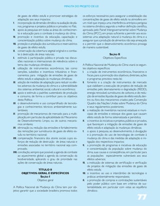 miNUta dO PrOJetO de lei


       de gases de efeito estufa e promover estratégias de       os esforços necessários para assegurar a estabilização das
       adaptação aos seus impactos;                              concentrações de gases de efeito estufa na atmosfera em
V. incorporação da dimensão climática na avaliação de pla-       um nível que impeça uma interferência antrópica perigosa
       nos, programas e projetos públicos e privados no País;    no sistema climático, segundo a melhor definição científica,
VI. apoio às pesquisas em todas as áreas do conhecimen-          aprovada pelo Painel Intergovernamental sobre Mudança
       to e educação para o combate à mudança do clima;          do Clima (IPCC), em prazo suficiente a permitir aos ecos-
VII. promoção e incentivo da educação, capacitação e             sistemas uma adaptação natural à mudança do clima e a
       conscientização pública sobre mudança do clima;           assegurar que a produção de alimentos não seja ameaçada
VIII. proteção e ampliação dos sumidouros e reservatórios        e a permitir que o desenvolvimento econômico prossiga
       de gases de efeito estufa;                                de maneira sustentável.
IX. conservação da cobertura vegetal original e o comba-
       te à destruição de áreas naturais;                                                Seção II
X. estímulo à participação pública e privada nas discus-                            Objetivos Específicos
       sões nacionais e internacionais de relevância sobre o
       tema das mudanças climáticas;                             A Política Nacional de Mudança do Clima visará os seguin-
XI. utilização de instrumentos econômicos, tais como             tes objetivos específicos:
       isenções, subsídios e incentivos tributários e finan-     I. a criação de instrumentos econômicos, financeiros e
       ciamentos, para mitigação de emissões de gases de               fiscais, para a promoção dos objetivos, diretrizes, ações
       efeito estufa e adaptação às mudanças climáticas;               e programas previstos nesta lei;
XII. adoção de medidas de adaptação para reduzir os efei-        II. fomento e a criação de instrumentos de mercado
       tos adversos da mudança do clima e a vulnerabilidade            que viabilizem a execução de projetos de redução de
       dos sistemas ambiental, social, cultural e econômico;           emissões pelo desmatamento e degradação (REDD),
XIII. apoio e estímulo a padrões sustentáveis de produção              energia renovável, sumidouros de carbono, e de redu-
       e consumo, de forma a contribuir para os objetivos              ção de emissões líquidas de gases de efeito estufa, den-
       desta Política;                                                 tro ou fora dos mecanismos criados pela Convenção
XIV. o desenvolvimento e uso compartilhado de tecnolo-                 Quadro das Nações Unidas sobre Mudança do Clima
       gias e conhecimentos técnicos ambientalmente sus-               e seus regulamentos posteriores;
       tentáveis;                                                III. a realização de inventários nacional, estaduais e muni-
XV. promoção de mecanismos de mercado para a multi-                    cipais de emissões e estoque dos gases que causam
       plicação, em particular, da aplicabilidade do Mecanismo         efeito estufa de forma sistematizada e periódica;
       de Desenvolvimento Limpo, ou de outros mecanis-           IV. o incentivo às iniciativas e projetos, públicos e privados,
       mos similares;                                                  que favoreçam a mitigação de emissões de gases de
XVI. eliminação ou redução das emissões e fortalecimento               efeito estufa e adaptação às mudanças climáticas;
       das remoções por sumidouros de gases de efeito es-        V. o apoio à pesquisa, ao desenvolvimento, à divulgação
       tufa no território nacional;                                    e à promoção do uso de tecnologias de combate à
XVII. compensação financeira dos atores sociais cujos es-              mudança do clima e das medidas de adaptação e mi-
       forços de redução de destruição de áreas naturais e             tigação dos respectivos impactos;
       emissões associadas no território nacional seja com-      VI. a promoção de programas e iniciativas de educação
       provado.                                                        e conscientização da população sobre mudança do
XVIII. conciliação, sempre que possível, a agenda de combate           clima, suas causas e conseqüências, em particular para
       ao aquecimento global a agenda da conservação da                as populações especialmente vulneráveis aos seus
       biodiversidade, aplicando o grau de prioridade nas              efeitos adversos;
       ações de conservação de áreas naturais.                   VII. a instituição de sistemas de certificação e verificação
                                                                       de projetos de mitigação das emissões de gases de
                   TÍTULO II                                           efeito estufa;
        OBJETIVOS: GERAL E ESPECÍFICOS                           VIII. o incentivo ao uso e intercâmbio de tecnologias e
                         Seção I                                       práticas ambientalmente responsáveis;
                       Objetivo geral                            IX. a promoção de compras e contratações sustentáveis
                                                                       pelo poder público com base em critérios de sus-
A Política Nacional de Mudança do Clima tem por ob-                    tentabilidade, em particular com vistas ao equilíbrio
jetivo garantir que a sociedade brasileira promova todos               climático;

                                                                                                                      77
 