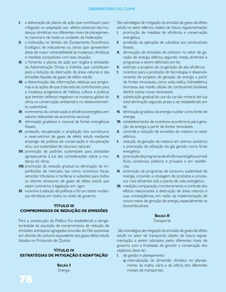 ObservatóriO dO Clima


X.     a elaboração de planos de ação que contribuam para         São estratégias de mitigação da emissão de gases de efeito
       mitigação ou adaptação aos efeitos adversos das mu-        estufa no setor elétrico, objeto de futura regulamentação:
       danças climáticas nos diferentes níveis de planejamen-     I. promoção de medidas de eficiência e conservação
       to nacional e de todas as unidades da Federação;                 energética;
XI. a instituição, no âmbito do Zoneamento Econômico              II. proibição da aplicação de subsídios aos combustíveis
       Ecológico, de indicadores ou zonas que apresentem                fósseis;
       áreas de maior vulnerabilidade às mudanças climáticas      III. diminuição de emissões de carbono no setor de ge-
       e medidas compatíveis com essa situação;                         ração de energia elétrica, segundo metas, diretrizes e
XII. o fomento a planos de ação por órgãos e entidades                  programas a serem definidos em lei;
       da Administração Direta e Indireta, que contribuam         IV. estímulo a projetos de co-geração de alta eficiência;
       para a redução da destruição de áreas naturais e das       V. incentivo para a produção de tecnologias e desenvol-
       emissões líquidas de gases de efeito estufa;                     vimento de projetos de geração de energia a partir
XIII. a disseminação das informações relativas aos progra-              de fontes renováveis, como solar, eólica, hidroelétrica,
       mas e às ações de que trata esta lei, contribuindo para          biomassa, das marés, células de combustível, biodiesel,
       a mudança progressiva de hábitos, cultura e práticas             dentre outras novas renováveis;
       que tenham reflexos negativos na mudança global do         VI. substituição gradual do uso do carvão mineral até sua
       clima, na conservação ambiental e no desenvolvimen-              total eliminação segundo prazo a ser estabelecido em
       to sustentável;                                                  lei;
XIV. incremento da conservação e eficiência energética em         VII. eliminação gradativa da energia nuclear como fonte de
       setores relevantes da economia nacional;                         energia;
XV. eliminação gradativa e racional de fontes energéticas         VIII. estabelecimento de incentivos econômicos para gera-
       fósseis;                                                         ção de energia a partir de fontes renováveis;
XVI. proteção, recuperação e ampliação dos sumidouros             IX. controle e redução de emissões de metano no setor
       e reservatórios de gases de efeito estufa mediante               elétrico;
       emprego de práticas de conservação e recuperação           X. redução da geração de metano em aterros sanitários
       e/ou uso sustentável de recursos naturais;                       e promoção da utilização do gás gerado como fonte
XVII. promoção de padrões sustentáveis para atividades                  energética;
       agropecuárias à luz das considerações sobre a mu-          XI. promoção de programas de eficiência energética em edi
       dança do clima;                                                  fícios comerciais, públicos e privados e em residên-
XVIII. promoção da redução gradual ou eliminação de im-                 cias;
       perfeições de mercado, tais como incentivos fiscais,       XII. promoção de programas de consumo sustentável de
       isenções tributárias e tarifárias e subsídios para todos         energia, incluindo a rotulagem de produtos e proces-
       os setores emissores de gases de efeito estufa que               sos mais eficientes sob o ponto de vista energético;
       sejam contrários à legislação em vigor;                    XIII. medição, comparação, monitoramento e controle dos
XIX. incentivo à adoção de políticas e fóruns sobre mudan-              efeitos relacionados à destruição de áreas naturais e
       ças climáticas em todos os níveis de governo.                    suas conseqüências, em razão da implementação de
                                                                        novos meios de geração de energia, especialmente os
              TÍTULO III                                                biocombustíveis
 COMPROMISSOS DE REDUÇÃO DE EMISSÕES
                                                                                           Seção II
Para a consecução da Política fica estabelecida a obriga-                                 Transporte
toriedade da assunção de compromissos de redução de
emissões antrópicas agregadas oriundas do País expressas           São estratégias de mitigação da emissão de gases de efeito
em dióxido de carbono equivalente dos gases efeito estufa         estufa no setor de transporte, objeto de futura regula-
listados no Protocolo de Quioto.                                  mentação, a serem adotados pelos diferentes níveis de
                                                                  governo com a finalidade de garantir a consecução dos
               TÍTULO IV                                          objetivos desta lei :
 ESTRATÉGIAS DE MITIGAÇÃO E ADAPTAÇÃO                             I. de gestão e planejamento:
                                                                      a) internalização da dimensão climática no planeja-
                          Seção I                                        mento da malha viária e da oferta dos diferentes
                          Energia                                        modais de transportes;

78
 