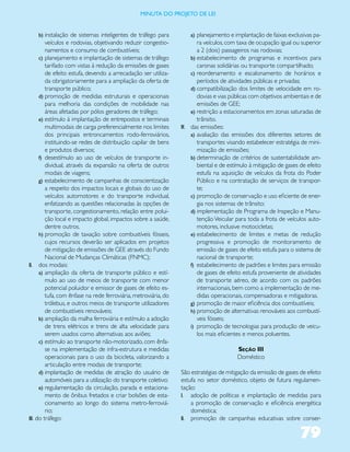 miNUta dO PrOJetO de lei


    b) instalação de sistemas inteligentes de tráfego para           a) planejamento e implantação de faixas exclusivas pa-
         veículos e rodovias, objetivando reduzir congestio-            ra veículos, com taxa de ocupação igual ou superior
         namentos e consumo de combustíveis;                            a 2 (dois) passageiros nas rodovias;
      c) planejamento e implantação de sistemas de tráfego           b) estabelecimento de programas e incentivos para
         tarifado com vistas à redução da emissões de gases             caronas solidárias ou transporte compartilhado;
         de efeito estufa, devendo a arrecadação ser utiliza-        c) reordenamento e escalonamento de horários e
         da obrigatoriamente para a ampliação da oferta de              períodos de atividades públicas e privadas;
         transporte público;                                         d) compatibilização dos limites de velocidade em ro-
      d) promoção de medidas estruturais e operacionais                 dovias e vias públicas com objetivos ambientais e de
         para melhoria das condições de mobilidade nas                  emissões de GEE;
         áreas afetadas por pólos geradores de tráfego;              e) restrição a estacionamentos em zonas saturadas de
      e) estímulo à implantação de entrepostos e terminais              trânsito.
         multimodais de carga preferencialmente nos limites      IV. das emissões:
         dos principais entroncamentos rodo-ferroviários,            a) avaliação das emissões dos diferentes setores de
         instituindo-se redes de distribuição capilar de bens           transportes visando estabelecer estratégia de mini-
         e produtos diversos;                                           mização de emissões;
      f) desestímulo ao uso de veículos de transporte in-            b) determinação de critérios de sustentabilidade am-
         dividual, através da expansão na oferta de outros              biental e de estímulo à mitigação de gases de efeito
         modais de viagens;                                             estufa na aquisição de veículos da frota do Poder
      g) estabelecimento de campanhas de conscientização                Público e na contratação de serviços de transpor-
         a respeito dos impactos locais e globais do uso de             te;
         veículos automotores e do transporte individual,            c) promoção de conservação e uso eficiente de ener-
         enfatizando as questões relacionadas às opções de              gia nos sistemas de trânsito;
         transporte, congestionamento, relação entre polui-          d) implementação de Programa de Inspeção e Manu-
         ção local e impacto global, impactos sobre a saúde,            tenção Veicular para toda a frota de veículos auto-
         dentre outros.                                                 motores, inclusive motocicletas;
      h) promoção de taxação sobre combustíveis fósseis,             e) estabelecimento de limites e metas de redução
         cujos recursos deverão ser aplicados em projetos               progressiva e promoção de monitoramento de
         de mitigação de emissões de GEE através do Fundo               emissão de gases de efeito estufa para o sistema de
         Nacional de Mudanças Climáticas (FNMC);                        nacional de transporte;
II. dos modais:                                                      f) estabelecimento de padrões e limites para emissão
      a) ampliação da oferta de transporte público e estí-              de gases de efeito estufa proveniente de atividades
         mulo ao uso de meios de transporte com menor                   de transporte aéreo, de acordo com os padrões
         potencial poluidor e emissor de gases de efeito es-            internacionais, bem como a implementação de me-
         tufa, com ênfase na rede ferroviária, metroviária, do          didas operacionais, compensadoras e mitigadoras.
         trólebus, e outros meios de transporte utilizadores         g) promoção de maior eficiência dos combustíveis;
         de combustíveis renováveis;                                 h) promoção de alternativas renováveis aos combustí-
      b) ampliação da malha ferroviária e estímulo a adoção             veis fósseis;
         de trens elétricos e trens de alta velocidade para          i) promoção de tecnologias para produção de veícu-
         serem usados como alternativas aos aviões;                     los mais eficientes e menos poluentes.
      c) estímulo ao transporte não-motorizado, com ênfa-
         se na implementação de infra-estrutura e medidas                               Seção III
         operacionais para o uso da bicicleta, valorizando a                            Doméstico
         articulação entre modais de transporte;
      d) implantação de medidas de atração do usuário de         São estratégias de mitigação da emissão de gases de efeito
         automóveis para a utilização do transporte coletivo;    estufa no setor doméstico, objeto de futura regulamen-
      e) regulamentação da circulação, parada e estaciona-       tação:
         mento de ônibus fretados e criar bolsões de esta-       I. adoção de políticas e implantação de medidas para
         cionamento ao longo do sistema metro-ferroviá-              a promoção de conservação e eficiência energética
         rio;                                                        doméstica;
III. do tráfego:                                                 II. promoção de campanhas educativas sobre conser-


                                                                                                                   79
 