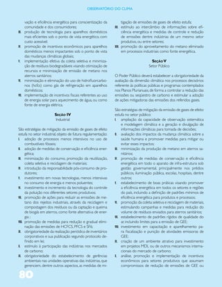 ObservatóriO dO Clima


       vação e eficiência energética para conscientização da       tigação de emissões de gases de efeito estufa;
       comunidade e dos consumidores;                          XII. estímulo ao intercâmbio de informações sobre efi-
III.   produção de tecnologia para aparelhos domésticos              ciência energética e medidas de controle e redução
       mais eficientes sob o ponto de vista energético, com          de emissões dentre indústrias de um mesmo setor
       custo acessível;                                              produtivo, ou entre setores;
IV.    promoção de incentivos econômicos para aparelhos        XIII. promoção do aproveitamento do metano eliminado
       domésticos menos impactantes sob o ponto de vista             em processos industriais como fonte energética.
       das mudanças climáticas globais;
V.     implementação efetiva da coleta seletiva e minimiza-                             Seção V
       ção de resíduos biodegradáveis visando otimização de                           Setor Público
       recursos e minimização de emissão de metano nos
       aterros sanitários;                                     O Poder Público deverá estabelecer a obrigatoriedade da
VI.    minimização e eliminação do uso de hidrofluorcarbo-     avaliação da dimensão climática nos processos decisórios
       nos (hcfcs) como gás de refrigeração em aparelhos       referente às políticas públicas e programas contemplados
       domésticos;                                             nos Planos Plurianuais, de forma a controlar a redução das
VII.   implementação de incentivos fiscais referentes ao uso   emissões ou seqüestro de carbono e estimular a adoção
       de energia solar para aquecimento de água, ou como      de ações mitigadoras das emissões dos referidos gases.
       fonte de energia elétrica.
                                                               São estratégias de mitigação da emissão de gases de efeito
                          Seção IV                             estufa no setor público:
                          Industrial                           I. ampliação da capacidade de observação sistemática
                                                                     e modelagem climática e a geração e divulgação de
São estratégias de mitigação da emissão de gases de efeito           informações climáticas para tomada de decisões;
estufa no setor industrial, objeto de futura regulamentação:   II. avaliação dos impactos da mudança climática sobre a
I. adoção de processos menos intensivos no uso de                    saúde humana e promover medidas para mitigar ou
      combustíveis fósseis;                                          evitar esses impactos;
II. adoção de medidas de conservação e eficiência ener-        III. minimização da produção de metano em aterros sa-
      gética;                                                        nitários;
III. minimização do consumo, promoção da reutilização,         IV. promoção de medidas de conservação e eficiência
      coleta seletiva e reciclagem de materiais;                     energética em todo o aparato de infra-estrutura sob
IV. introdução da responsabilidade pós-consumo de pro-               gestão governamental, principalmente nos prédios
      dutores;                                                       públicos, iluminação pública, escolas, hospitais, dentre
V. investimento em novas tecnologias, menos intensivas               outros;
      no consumo de energia e menos poluentes;                 V. estabelecimento de boas práticas visando promover
VI. investimento e incremento da tecnologia do controle              a eficiência energética em todos os setores e regiões
      da poluição nos diferentes setores produtivos;                 do país, incluindo a definição de padrões mínimos de
VII. promoção de ações para reduzir as emissões de me-               eficiência energética para produtos e processos;
      tano dos rejeitos industriais, através da reciclagem e   VI. promoção da coleta seletiva e reciclagem de materiais,
      compostagem dos resíduos ou da captação e queima               estimulando campanhas e medidas para redução do
      de biogás em aterros, como fonte alternativa de ener-          volume de resíduos enviados para aterros sanitários;
      gia ;                                                    VII. estabelecimento de padrões rígidos de qualidade do
VIII. promoção de medidas para redução e gradual elimi-              ar, incluindo limites para a emissão de GEE;
      nação das emissões de HCFCS, PFCS e SF6;                 VIII. investimento em capacitação e aparelhamento pa-
IX. obrigatoriedade da realização periódica de inventários           ra fiscalização e punição de atividades emissoras de
      corporativos e sua publicação segundo protocolo de-            GEE;
      finido em lei;                                           IX. criação de um ambiente atrativo para investimento
X. estímulo à participação das indústrias nos mercados               em projetos MDL ou de outros mecanismos interna-
      de carbono;                                                    cionais do mercado de carbono;
XI. obrigatoriedade do estabelecimento de gerências            X. análise, promoção e implementação de incentivos
      ambientais nas unidades operativas das indústrias, que         econômicos para setores produtivos que assumam
      gerenciem, dentre outros aspectos, as medidas de mi-           compromissos de redução de emissões de GEE ou

80
 
