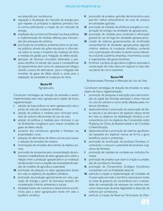 miNUta dO PrOJetO de lei


    sua absorção por sumidouros;                               XI. promoção de projetos agrícolas demonstrativos para
XI. regulação e fiscalização do mercado de energia para                permitir melhor entendimento do ciclo de carbono
      que respeite os princípios e objetivos previstos nes-            em atividades agrícolas;
      ta norma, estimulando a criação de um mercado de         XII.    promoção de medidas de eficiência energética e con-
      energia.                                                         servação de energia nas atividades de agropecuária;
XII. ampliação dos sumidouros florestais nas áreas públicas    XIII.   promoção de medidas para contenção e eliminação
      e implementação de medidas efetivas para manuten-                gradual do uso do fogo em atividades agropecuárias;
      ção dos estoques de carbono;                             XIV.    criação de sistemas governamentais de certificação
XIII. promoção da consciência ambiental entre os servido-              socioambiental de atividades agropecuárias segundo
      res públicos, através de ações educativas e informati-           critérios relativos às mudanças climáticas, contando
      vas sobre as causas e impactos da mudança do clima               com a participação de todos os atores sociais relevan-
      e medidas de gestão para mitigação do efeito estufa;             tes, incluindo academia, empresas, movimentos sociais
XIV. aplicação de recursos vinculados destinados à pes-                e organizações não-governamentais;
      quisa científica no estudo das causas e conseqüências    XV.     fomentar a prática da agricultura orgânica associada à
      do aquecimento, bem como em pesquisa tecnológica                 conservação de mata nativa, em especial a mata ciliar
      visando a busca de alternativas para a mitigação das             nas beiras de rios e nascentes;
      emissões de gases de efeito estufa, e ainda, para a
      adaptação da sociedade às mudanças do clima.                                         Seção VII
                                                                     Biodiversidade, Florestas e Alteração de Uso do Solo
                       Seção VI
                      Agropecuária                             Constituem estratégias de redução de emissões no setor,
                                                               objeto de futura regulamentação:
Constituem estratégias de redução de emissões a serem          I. promoção de pesquisas e educação para demonstra-
implementadas pelo setor agropecuário, objeto de futura              ção do papel das florestas plantadas e áreas naturais
regulamentação:                                                      no ciclo do carbono e como serão afetadas pelas mu-
I. adoção de boas práticas no setor agropecuário sob o               danças climáticas;
      ponto de vista das mudanças climáticas;                  II. desenvolvimento e promoção da restauração de áre-
II. adoção de políticas e medidas para minimizar emis-               as naturais e da silvicultura de espécies nativas, tendo
      sões de carbono decorrentes do uso do solo;                    em vista os objetivos da estabilização climática, e em
III. adoção de políticas e medidas para minimizar o uso              consonância com os objetivos das Convenções sobre
      de fertilizantes inorgânicos para reduzir emissões de          Mudança do Clima, da Biodiversidade e do Combate
      gases de efeito estufa;                                        à Desertificação;
IV. aumento dos sumidouros agrícolas e florestais nas          III. desenvolvimento e promoção de sistemas agroflores-
      propriedades rurais;                                           tais baseados em espécies nativas, de forma a gerar
V. pesquisa de alternativas de dietas animais para buscar            benefícios sociais e ambientais;
      a redução de emissões de metano;                         IV. promoção da certificação de produtos florestais, in-
VI. minimização de emissões decorrentes de dejetos ani-              centivando o consumo sustentável de produtos origi-
      mais;                                                          nários de florestas;
VII. promoção de campanhas para conscientização de pro-        V. promoção de medidas de combate aos incêndios flo-
      dutores e trabalhadores do setor agropecuário sobre a          restais;
      relação entre a produção agropecuária e as mudanças      VI. promoção de projetos que visam à criação ou amplia-
      climáticas, bem como a respeito da necessidade de ado-         ção de sumidouros florestais;
      ção de modelos de agricultura sustentável;               VII. promoção do Zoneamento Ecológico Econômico,
VIII. promoção de pesquisa no setor agropecuário tendo               compatíveis com as finalidades desta lei;
      em vista os objetivos do equilíbrio climático;           VIII. estímulo à criação e implementação de Unidades de
IX. promoção da produção agrícola tendo em vista a ge-               Conservação em todo o território nacional, por todos
      ração de energia a partir da biomassa, levando em              os níveis de governo, em consonância com a necessi-
      consideração critérios ambientais e sociais;                   dade de manutenção de estoques de carbono, bem
X. estabelecimento de incentivos e desincentivos econô-              como restauração de áreas degradadas e absorção de
      micos para o setor agropecuário tendo em vista o               carbono por sumidouros;
      equilíbrio climático;                                    IX. estímulo à criação de Reservas Particulares do Patri-


                                                                                                                     81
 