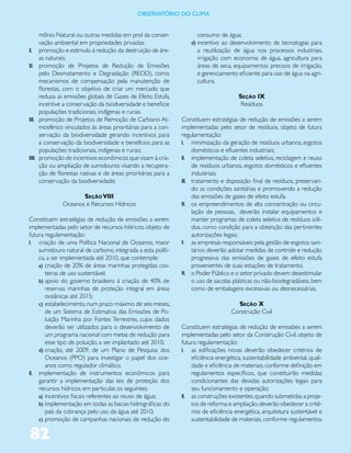 ObservatóriO dO Clima


      mônio Natural ou outras medidas em prol da conser-              consumo de água;
      vação ambiental em propriedades privadas;                     d) incentivo ao desenvolvimento de tecnologias para
X. promoção e estimulo à redução da destruição de áre-                a reutilização de água nos processos industriais,
      as naturais;                                                    irrigação com economia de água, agricultura para
XI. promoção de Projetos de Redução de Emissões                       áreas de seca, equipamentos precisos de irrigação,
      pelo Desmatamento e Degradação (REDD), como                     e gerenciamento eficiente para uso de água na agri-
      mecanismos de compensação pela manutenção de                    cultura.
      florestas, com o objetivo de criar um mercado que
      reduza as emissões globais de Gases de Efeito Estufa,                             Seção IX
      incentive a conservação da biodiversidade e beneficie                              Resíduos
      populações tradicionais, indígenas e rurais.
XII. promoção de Projetos de Remoção de Carbono At-             Constituem estratégias de redução de emissões a serem
      mosférico vinculados às áreas prioritárias para a con-    implementadas pelo setor de resíduos, objeto de futura
      servação da biodiversidade gerando incentivos para        regulamentação:
      a conservação da biodiversidade e benefícios para as      I. minimização da geração de resíduos urbanos, esgotos
      populações tradicionais, indígenas e rurais;                   domésticos e efluentes industriais;
XIII. promoção de incentivos econômicos que visam à cria-       II. implementação de coleta seletiva, reciclagem e reuso
      ção ou ampliação de sumidouros visando a recupera-             de resíduos urbanos, esgotos domésticos e efluentes
      ção de florestas nativas e de áreas prioritárias para a        industriais;
      conservação da biodiversidade;                            III. tratamento e disposição final de resíduos, preservan-
                                                                     do as condições sanitárias e promovendo a redução
                     Seção VIII                                      das emissões de gases de efeito estufa.
              Oceanos e Recursos Hídricos                       IV. os empreendimentos de alta concentração ou circu-
                                                                     lação de pessoas, deverão instalar equipamentos e
Constituem estratégias de redução de emissões a serem                manter programas de coleta seletiva de resíduos sóli-
implementadas pelo setor de recursos hídricos, objeto de             dos, como condição para a obtenção das pertinentes
futura regulamentação:                                               autorizações legais;
I. criação de uma Política Nacional de Oceanos, maior           V. as empresas responsáveis pela gestão de esgotos sani-
    sumidouro natural de carbono, integrada a esta políti-           tários deverão adotar medidas de controle e redução
    ca, a ser implementada até 2010, que contemple:                  progressiva das emissões de gases de efeito estufa
    a) criação de 20% de áreas marinhas protegidas cos-              provenientes de suas estações de tratamento.
       teiras de uso sustentável;                               VI. o Poder Público e o setor privado devem desestimular
    b) apoio do governo brasileiro à criação de 40% de               o uso de sacolas plásticas ou não-biodegradáveis, bem
       reservas marinhas de proteção integral em áreas               como de embalagens excessivas ou desnecessárias.
       oceânicas até 2015;
    c) estabelecimento, num prazo máximo de seis meses,                                Seção X
       de um Sistema de Estimativa das Emissões de Po-                               Construção Civil
       luição Marinha por Fontes Terrestres, cujos dados
       deverão ser utilizados para o desenvolvimento de         Constituem estratégias de redução de emissões a serem
       um programa nacional com metas de redução para           implementadas pelo setor da Construção Civil, objeto de
       esse tipo de poluição, a ser implantado até 2010;        futura regulamentação:
    d) criação, até 2009, de um Plano de Pesquisa dos           I. as edificações novas deverão obedecer critérios de
       Oceanos (PPO) para investigar o papel dos oce-               eficiência energética, sustentabilidade ambiental, quali-
       anos como regulador climático.                               dade e eficiência de materiais, conforme definição em
II. implementação de instrumentos econômicos para                   regulamentos específicos, que constituirão medidas
    garantir a implementação das leis de proteção dos               condicionantes das devidas autorizações legais para
    recursos hídricos, em particular, os seguintes;                 seu funcionamento e operação;
    a) incentivos fiscais referentes ao reuso de água;          II. as construções existentes, quando submetidas a proje-
    b) implementação em todas as bacias hidrográficas do            tos de reforma e ampliação, deverão obedecer a crité-
       país da cobrança pelo uso da água até 2010;                  rios de eficiência energética, arquitetura sustentável e
    c) promoção de campanhas nacionais de redução do                sustentabilidade de materiais, conforme regulamentos

82
 