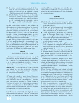ObservatóriO dO Clima


§ 1º. Os estudos necessários para a publicação do docu-          estabelecerá formas de integração com os órgãos com-
      mento de comunicação deverão ser financiados com           petentes das outras esferas da União para comunicação e
      o apoio do Fundo Nacional de Mudanças Climáticas           penalização pelo descumprimento dos padrões nacionais
      – FNMC, dentre outros fundos públicos e privados.          de emissões veiculares.
§ 2º. O Poder Público Federal, com o apoio dos órgãos
      especializados, deverá implementar registro público                               Seção III
      contendo banco de dados para o acompanhamento,                             Instrumentos Econômicos
      controle e publicação das informações sobre as emis-
      sões de gases de efeito estufa no território nacional.     O Poder Executivo deverá promover as seguintes ações:
                                                                 I. Criação de instrumentos econômicos para promoção
O Poder Público Federal estimulará o setor privado e ór-              do equilíbrio climático;
gãos de governo na elaboração de inventários corporati-          II. Criação de critérios e indicadores de sustentabilidade
vos e institucionais de emissões antrópicas por fontes e de           para a concessão de empréstimos de bancos públicos
remoções antrópicas por sumidouros de gases de efeito                 sob o ponto de vista do equilíbrio climático;
estufa, bem como a comunicação e publicação de relató-           III. Criação de mecanismos de mercado para implemen-
rios sobre medidas executadas para mitigar e permitir a               tação da Convenção Quadro sobre Mudança do
adaptação adequada à mudança do clima, com base em                    Clima e seus regulamentos posteriores, ou tratados
metodologias internacionalmente aceitas.                              internacionais que porventura lhe substituírem;
O Poder Executivo disponibilizará no registro público des-       IV. Estímulo às boas práticas empresariais na gestão de
crito no artigo 22 um banco de informações sobre pro-                 emissões de gases de efeito estufa;
jetos de mitigação de emissões de gases de efeito estufa         V. Criação de linhas de crédito para negócios susten-
passíveis de implementação para estimular o mercado de                táveis que promovam a mitigação das emissões de
carbono, bem como ferramentas e boas práticas na gestão               gases de efeito estufa, conforme critérios definidos no
de emissões de GEE por atores públicos e privados.                    regulamento desta lei.
                                                                 O Poder Executivo deverá reduzir alíquotas de tributos
                       Seção II                                  ou promover renúncia fiscal para a consecução dos ob-
         Instrumentos de Comando e Controle                      jetivos desta lei, mediante aprovação de lei específica, no
                                                                 prazo máximo de dois anos a contar da entrada em vigor
As licenças ambientais de empreendimentos com signifi-           desta lei.
cativa emissão de gases de efeito estufa serão condiciona-       O Poder Executivo promoverá renegociação das dívidas
das à apresentação de inventário de emissões desses gases        tributárias de empreendimentos e ações que resultem em
e de um plano de mitigação de emissões e medidas de              redução significativa das emissões de gases de efeito estufa
compensação, conforme regulamento desta lei.                     ou ampliem a capacidade de sua absorção ou armaze-
                                                                 namento conforme critérios e procedimentos a serem
Parágrafo único. O Poder Executivo promoverá a necessá-          definidos em lei específica
ria articulação com os órgãos de controle ambiental em           O Poder Executivo definirá fatores de redução ou isenção
todas as esferas de governo para aplicação desse critério        dos impostos federais incidentes sobre projetos de miti-
nas licenças de sua competência.                                 gação de emissões de gases de efeito estufa, em particular
                                                                 daqueles que utilizem o Mecanismo de Desenvolvimento
O Programa de Inspeção e Manutenção de Veículos, pre-            Limpo (MDL), a fim de serem beneficiados pelo Mercado
visto na legislação nacional de trânsito, constitui instrumen-   de Carbono decorrente do Protocolo de Quioto e de
to da política ora instituída e deverá garantir a conformi-      outros mecanismos similares, conforme critérios e proce-
dade da frota veicular registrada, em todas as unidades da       dimentos a serem definidos em lei específica.
federação, aos padrões de emissão de poluentes e gases           O Poder Público estabelecerá compensação econômi-
de efeito estufa adequados aos objetivos desta lei, a serem      ca, onerando as atividades com significativo potencial de
definidos nos municípios onde esses programas estiverem          emissão de gases de efeito estufa, cuja receita será destina-
instalados, pelas autoridades competentes.                       da ao Fundo Nacional de Mudanças Climáticas – FNMC,
                                                                 vinculada à execução de projetos de redução de emissão
Parágrafo único. Em conformidade com a legislação nacional       desses gases, sua absorção ou armazenamento, ou inves-
de trânsito e a Lei Federal nº 9.605, de 12 de fevereiro         timentos em novas tecnologias, educação, capacitação e
de 1998, com alterações subseqüentes, o Poder Público            pesquisa, conforme critérios e procedimentos a serem

84
 