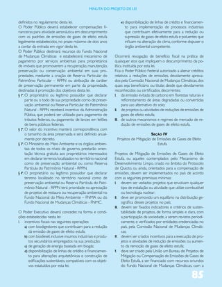 miNUta dO PrOJetO de lei


definidos no regulamento desta lei.                                 e) disponibilização de linhas de crédito e financiamen-
O Poder Público deverá estabelecer compensações fi-                   to para implementação de processos industriais
nanceiras para atividade aeronáutica em descumprimento                que contribuam efetivamente para a redução ou
com os padrões de emissões de gases de efeito estufa                  supressão de gases de efeito estufa e poluentes que
legalmente estabelecidos, no prazo máximo de dois anos                influam na alteração do clima, conforme dispuser o
a contar da entrada em vigor desta lei.                               órgão ambiental competente.
O Poder Público destinará recursos do Fundo Nacional
de Mudanças Climáticas e estabelecerá mecanismo de              Ocorrerá revogação de benefício fiscal na prática de
pagamento por serviços ambientais para proprietários            quaisquer atos que impliquem o descumprimento da po-
de imóveis que promoverem a recuperação, manutenção,            lítica instituída por esta lei.
preservação ou conservação ambiental em suas pro-               Fica o Poder Público Federal autorizado a alienar créditos
priedades, mediante a criação de Reserva Particular do          relativos a reduções de emissões, devidamente aprova-
Patrimônio Particular – RPPN ou atribuição de caráter           dos pela Comissão Nacional de Mudanças Climáticas, dos
de preservação permanente em parte da propriedade,              quais seja beneficiário ou titular, desde que devidamente
destinadas à promoção dos objetivos desta lei.                  reconhecidos ou certificados, decorrentes:
§ 1º. O proprietário ou legítimo possuidor que declarar         I. da emissão evitada de carbono em florestas naturais e
      parte ou o todo de sua propriedade como de preser-              reflorestamento de áreas degradadas ou convertidas
      vação ambiental ou Reserva Particular do Patrimônio             para uso alternativo do solo;
      Natural - RPPN receberá incentivo da Administração        II. de projetos ou atividades de reduções de emissões de
      Pública, que poderá ser utilizado para pagamento de             gases de efeito estufa;
      tributos federais, ou pagamento de lances em leilões      III. de outros mecanismos e regimes de mercado de re-
      de bens públicos federais.                                      dução de emissões de gases de efeito estufa.
§ 2º. O valor do incentivo manterá correspondência com
      o tamanho da área preservada e será definido anual-                             Seção IV
      mente por decreto.                                         Projetos de Mitigação de Emissões de Gases de Efeito
§ 3º. O Ministério do Meio Ambiente e os órgãos ambien-                                   Estufa
      tais de todos os níveis de governo, prestarão orien-
      tação técnica gratuita aos proprietários interessados     Projetos de Mitigação de Emissões de Gases de Efeito
      em declarar terrenos localizados no território nacional   Estufa, ou aqueles contemplados pelo Mecanismo de
      como de preservação ambiental ou como Reserva             Desenvolvimento Limpo, criado no âmbito do Protocolo
      Partícula do Patrimônio Natural - RPPN.                   de Quioto, ou ainda, orientados para a compensação de
§ 4º. O proprietário ou legítimo possuidor que declarar         emissões, devem ser implementados no país de acordo
      terreno localizado no território nacional como de         com as seguintes premissas mínimas:
      preservação ambiental ou Reserva Partícula do Patri-      I. devem ser vedados projetos que envolvam qualquer
      mônio Natural - RPPN terá prioridade na apreciação             tipo de instalação ou atividade que utilize combustível
      de projetos de restauro ou recuperação ambiental no            ou tecnologia nuclear;
      Fundo Nacional do Meio Ambiente – FNMA ou do              II. deve ser promovido um equilíbrio na distribuição ge-
      Fundo Nacional de Mudanças Climáticas - FNMC.                  ográfica desses projetos no país;
                                                                III. devem ser fixados indicadores e critérios de susten-
O Poder Executivo deverá conceder, na forma e condi-                 tabilidade de projetos, de forma simples e clara, com
ções estabelecidas nesta lei:                                        a participação da sociedade, a serem revistos periodi-
I. incentivos fiscais nas seguintes operações:                       camente, e verificados por entidades credenciadas no
   a) com biodigestores que contribuam para a redução                país, pela Comissão Nacional de Mudanças Climáti-
      da emissão de gases de efeito estufa;                          cas;
   b) com biodiesel, inclusive insumos industriais e produ-     IV. devem ser criados incentivos para a execução de pro-
      tos secundários empregados na sua produção;                    jetos e atividades de redução de emissões ou aumen-
   c) de geração de energia baseada em biogás;                       to da remoção de gases de efeito estufa;
   d) disponibilização de linhas de crédito e financiamen-      V. deve ser criado pela União um Bureau de Projetos de
      to para alterações arquitetônicas e construção de              Mitigação ou Compensação de Emissões de Gases de
      edificações sustentáveis, compatíveis com os objeti-           Efeito Estufa, a ser financiado com recursos oriundos
      vos estatuídos por esta lei;                                   do Fundo Nacional de Mudanças Climáticas, com a

                                                                                                                   85
 