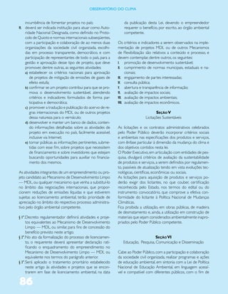 ObservatóriO dO Clima


   incumbência de fomentar projetos no país;                    da publicação desta Lei, devendo o empreendedor
VI. deverá ser indicada institução para atuar como Auto-        requerer o benefício, por escrito, ao órgão ambiental
   ridade Nacional Designada, como definido no Proto-           competente.
   colo de Quioto e normas internacionais subseqüentes,
   com a participação e colaboração de ao menos duas        Os critérios e indicadores a serem observados na imple-
   organizações da sociedade civil organizada, escolhi-     mentação de projetos MDL ou de outros Mecanismos
   das em processo transparente, democrático, e com         de Flexibilização são relativos a conteúdo e processo, e
   participação de representantes de todo o país, para a    devem contemplar, dentre outros, os seguintes:
   gestão e aprovação desse tipo de projeto, que deve       I. promoção de desenvolvimento sustentável;
   promover, dentre outras, as seguintes atividades:        II. cumprimento de normas municipais, estaduais e na-
   a) estabelecer os critérios nacionais para aprovação           cionais;
      de projetos de mitigação de emissões de gases de      III. engajamento de partes interessadas;
      efeito estufa;                                        IV. consulta pública;
   b) confirmar se um projeto contribui para que se pro-    V. abertura e transparência de informação;
      mova o desenvolvimento sustentável, atendendo         VI. avaliação de impactos sociais;
      critérios e indicadores formulados de forma par-      VII. avaliação de impactos ambientais;
      ticipativa e democrática;                             VIII. avaliação de impactos econômicos.
   c) promover a tradução e publicação do acervo de re-
      gras internacionais do MDL ou de outros projetos                              Seção V
      dessa natureza para o vernáculo;                                       Licitações Sustentáveis
   d) desenvolver e manter um banco de dados, conten-
      do informações detalhadas sobre as atividades de      As licitações e os contratos administrativos celebrados
      projeto em execução no país, facilmente acessível,    pelo Poder Público deverão incorporar critérios sociais
      inclusive via Internet;                               e ambientais nas especificações dos produtos e serviços,
   e) tornar públicas as informações pertinentes, subme-    com ênfase particular à dimensão da mudança do clima e
      tidas com esse fim, sobre projetos que necessitem     dos objetivos contidos nesta lei.
      de financiamento e sobre investidores que estejam     O Poder Executivo, em articulação com entidades de pes-
      buscando oportunidades para auxiliar no financia-     quisa, divulgará critérios de avaliação da sustentabilidade
      mento dos mesmos.                                     de produtos e serviços, a serem definidos por regulamen-
                                                            to, passíveis de atualização tendo em vista evoluções tec-
As atividades integrantes de um empreendimento ou pro-      nológicas, científicas, econômicas ou sociais.
jeto candidato ao Mecanismo de Desenvolvimento Limpo        As licitações para aquisição de produtos e serviços po-
— MDL, ou qualquer mecanismo que venha a substituí-lo       derão exigir dos licitantes, no que couber, certificação
no âmbito das negociações internacionais, que propor-       reconhecida pelo Estado, nos termos do edital ou do
cionem reduções de emissões líquidas e que estiverem        instrumento convocatório, que comprove a efetiva con-
sujeitas ao licenciamento ambiental, terão prioridade de    formidade do licitante à Política Nacional de Mudanças
apreciação no âmbito do respectivo processo administra-     Climáticas.
tivo pelo órgão ambiental competente.                       Fica proibida a utilização, em obras públicas, de madeira
                                                            de desmatamento e, ainda, a utilização em construção de
§ 1°. Decreto regulamentador definirá atividades e proje-   materiais que sejam considerados ambientalmente inapro-
      tos equivalentes ao Mecanismo de Desenvolvimento      priados pelo Poder Público competente.
      Limpo — MDL, ou similar, para fins de concessão do
      benefício previsto neste artigo.
§ 2°. No ato da formalização do processo de licenciamen-                           Seção VI
      to, o requerente deverá apresentar declaração rati-      Educação, Pesquisa, Comunicação e Disseminação
      ficando o enquadramento do empreendimento no
      Mecanismo de Desenvolvimento Limpo — MDL ou           Cabe ao Poder Público, com a participação e colaboração
      equivalente nos termos do parágrafo anterior.         da sociedade civil organizada, realizar programas e ações
§ 3°. Será aplicado o tratamento prioritário estabelecido   de educação ambiental, em sintonia com a Lei de Política
      neste artigo às atividades e projetos que se encon-   Nacional de Educação Ambiental, em linguagem acessí-
      trarem em fase de licenciamento ambiental, na data    vel e compatível com diferentes públicos, com o fim de

86
 