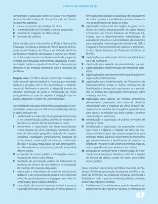 miNUta dO PrOJetO de lei


conscientizar a população sobre as causas e os impactos                 formação, especialização e atualização dos educadores
decorrentes da mudança do clima, enfocando, no mínimo,                  de todos os níveis e modalidades de ensino, bem co-
os seguintes aspectos:                                                  mo de profissionais de todas as áreas;
I. causas e impactos da mudança do clima;                       VII.    capacitação institucional dos órgãos de governo, in-
II. vulnerabilidades do Município e de sua população;                   clusive no âmbito estadual,;através de apoio técnico
III. medidas de mitigação do efeito estufa;                             e financeiro aos Fóruns Estaduais de Mudanças Cli-
IV. mercado de carbono.                                                 máticas para o desenvolvimento metodologias de
                                                                        avaliação de impactos e vulnerabilidade, planejamento
Deve constar como instrumento da Política Nacional de                   para adaptação, metodologias de inventário de GEE, e
Mudanças Climáticas, a adoção de Plano Nacional de Edu-                 mitigação e monitoramento do carbono e alinhamen-
cação sobre Mudança do Clima, a ser definido de forma                   to dos Planos Estaduais de Mudanças Climáticas ao
participativa, mediante convocação e convite do Ministé-                PNMC;
rio da Educação, visando o estabelecimento de programas         VIII.   capacitação para elaboração da Comunicação Nacio-
e metas para educação, treinamento, capacitação e cons-                 nal e do Inventário;
cientização pública a respeito do fenômeno das mudanças         IX.     capacitação para avaliação de vulnerabilidades no país;
climáticas e das medidas necessárias para a resolução do        X.      capacitação para implementação de medidas de adap-
problema.                                                               tação;
                                                                XI.     capacitação para acompanhamento e participação em
Parágrafo único. O Plano deverá contemplar medidas no                   negociações internacionais;
nível nacional, regional, estadual e municipal, por entidades   XII.    capacitação para implementação do Mecanismo de
públicas e privadas, com o fim de promover o entendi-                   Desenvolvimento Limpo e outros mecanismos de
mento do fenômeno e permitir a adequada tomada de                       flexibilização e de mercado que possam vir a ser cria-
decisões, promoção de ações e minimização de riscos,                    dos no âmbito das negociações internacionais sobre
principalmente no que diz respeito à mitigação dos im-                  mudança do clima;
pactos, adaptação e análise de vulnerabilidades.                XIII.   capacitação para adoção de medidas preventivas,
                                                                        planejamento, preparação para casos de desastres
As medidas de educação, treinamento, capacitação e cons-                relacionados com a mudança do clima, inclusive pla-
cientização podem assumir diferentes modalidades, dentre                nejamento de medidas de emergência, especialmente
as quais, destacam-se:                                                  para secas e inundações nas áreas sujeitas a eventos
I. a elaboração e a execução de programas educacionais                  meteorológicos extremos;
     e de conscientização pública através de iniciativas in-    XIV.    sensibilização e capacitação de público formador de
     formais e no ensino formal, em todos os níveis;                    opinião e mídia;
II. treinamento e capacitação em áreas especializadas           XV.     sensibilização e capacitação das populações tradicio-
     como: estudos do clima, hidrologia, hidroclima, siste-             nais, rurais e indígenas a respeito do tema das mu-
     mas de informação geográfica, avaliação de impacto                 danças climáticas, para que possam preparar-se para
     ambiental, modelagem, gerenciamento integrado da                   enfrentar efeitos adversos decorrentes do fenômeno,
     zona costeira, conservação da natureza, conservação                agir preventivamente e beneficiar-se de projetos no
     do solo e da água, restauração do solo, desmatamen-                âmbito do Mecanismo de Desenvolvimento Limpo ou
     to, reflorestamento, consumo e produção sustentável,               outros semelhantes que venham a ser criados;
     dentre outros;                                             XVI.    produção de conhecimento e disseminação de infor-
III. promoção do acesso público a informações sobre a                   mação sobre mudanças climáticas, incluindo a criação
     mudança do clima e seus efeitos;                                   de bancos de dados, criação de redes para amplo
IV. facilitação da participação pública no tratamento da                acesso público.
     mudança do clima e de seus efeitos e na concepção
     de medidas de resposta adequadas;                          Deve constituir instrumento da Política Nacional de Mu-
V. elaboração e intercâmbio de materiais educacionais,          danças Climáticas a promoção da pesquisa científica a res-
     didáticos e de conscientização pública, com diferentes     peito do fenômeno das mudanças climáticas, promovida e
     níveis de aprofundamento e linguagem, em mídia di-         facilitada em todo o país por entidades públicas e privadas,
     versificada, e para públicos distintos;                    através das seguintes medidas:
VI. capacitação de recursos humanos visando a incorpo-          I. fortalecimento dos existentes e, quando necessário, es-
     ração da dimensão das mudanças climáticas globais na             tabelecimento de programas nacionais e internacionais

                                                                                                                      87
 