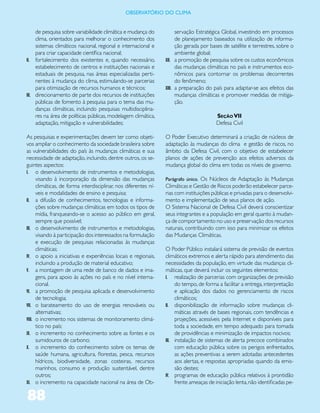 ObservatóriO dO Clima


     de pesquisa sobre variabilidade climática e mudança do             servação Estratégica Global, investindo em processos
     clima, orientados para melhorar o conhecimento dos                 de planejamento baseados na utilização de informa-
     sistemas climáticos nacional, regional e internacional e           ção gerada por bases de satélite e terrestres, sobre o
     para criar capacidade científica nacional;                         ambiente global;
II. fortalecimento dos existentes e, quando necessário,           XII. a promoção de pesquisa sobre os custos econômicos
     estabelecimento de centros e instituições nacionais e              das mudanças climáticas no país e instrumentos eco-
     estaduais de pesquisa, nas áreas especializadas perti-             nômicos para contornar os problemas decorrentes
     nentes à mudança do clima, estimulando-se parcerias                do fenômeno;
     para otimização de recursos humanos e técnicos;              XIII. a preparação do país para adaptar-se aos efeitos das
III. direcionamento de parte dos recursos de instituições               mudanças climáticas e promover medidas de mitiga-
     públicas de fomento à pesquisa para o tema das mu-                 ção.
     danças climáticas, incluindo pesquisas multidisciplina-
     res na área de políticas públicas, modelagem climática,                              Seção VII
     adaptação, mitigação e vulnerabilidades;                                             Defesa Civil

As pesquisas e experimentações devem ter como objeti-             O Poder Executivo determinará a criação de núcleos de
vos ampliar o conhecimento da sociedade brasileira sobre          adaptação às mudanças do clima e gestão de riscos, no
as vulnerabilidades do país às mudanças climáticas e sua          âmbito da Defesa Civil, com o objetivo de estabelecer
necessidade de adaptação, incluindo, dentre outros, os se-        planos de ações de prevenção aos efeitos adversos da
guintes aspectos:                                                 mudança global do clima em todas os níveis de governo.
I. o desenvolvimento de instrumentos e metodologias,
      visando à incorporação da dimensão das mudanças             Parágrafo único. Os Núcleos de Adaptação às Mudanças
      climáticas, de forma interdisciplinar, nos diferentes ní-   Climáticas e Gestão de Riscos poderão estabelecer parce-
      veis e modalidades de ensino e pesquisa;                    rias com instituições públicas e privadas para o desenvolvi-
II. a difusão de conhecimentos, tecnologias e informa-            mento e implementação de seus planos de ação.
      ções sobre mudanças climáticas em todos os tipos de         O Sistema Nacional de Defesa Civil deverá conscientizar
      mídia, franqueando-se o acesso ao público em geral,         seus integrantes e a população em geral quanto à mudan-
      sempre que possível;                                        ça de comportamento no uso e preservação dos recursos
III. o desenvolvimento de instrumentos e metodologias,            naturais, contribuindo com isso para minimizar os efeitos
      visando à participação dos interessados na formulação       das Mudanças Climáticas.
      e execução de pesquisas relacionadas às mudanças
      climáticas;                                                 O Poder Público instalará sistema de previsão de eventos
IV. o apoio a iniciativas e experiências locais e regionais,      climáticos extremos e alerta rápido para atendimento das
      incluindo a produção de material educativo;                 necessidades da população, em virtude das mudanças cli-
V. a montagem de uma rede de banco de dados e ima-                máticas, que deverá incluir os seguintes elementos:
      gens, para apoio às ações no país e no nível interna-       I. realização de parcerias com organizações de previsão
      cional.                                                          do tempo, de forma a facilitar a entrega, interpretação
VI. a promoção de pesquisa aplicada e desenvolvimento                  e aplicação dos dados no gerenciamento de riscos
      de tecnologia;                                                   climáticos;
VII. o barateamento do uso de energias renováveis ou              II. disponibilização de informação sobre mudanças cli-
      alternativas;                                                    máticas através de bases regionais, com tendências e
VIII. o incremento nos sistemas de monitoramento climá-                projeções, acessíveis pela Internet e disponíveis para
      tico no país;                                                    toda a sociedade, em tempo adequado para tomada
IX. o incremento no conhecimento sobre as fontes e os                  de providências e minimização de impactos nocivos;
      sumidouros de carbono;                                      III. instalação de sistemas de alerta precoce combinados
X. o incremento do conhecimento sobre os temas de                      com educação pública sobre os perigos enfrentados,
      saúde humana, agricultura, florestas, pesca, recursos            as ações preventivas a serem adotadas antecedentes
      hídricos, biodiversidade, zonas costeiras, recursos              aos alertas, e respostas apropriadas quando da emis-
      marinhos, consumo e produção sustentável, dentre                 são destes;
      outros;                                                     IV. programas de educação pública relativos à prontidão
XI. o incremento na capacidade nacional na área de Ob-                 frente ameaças de iniciação lenta, não identificadas pe-

88
 