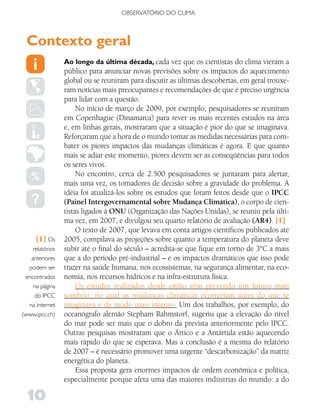 OBSERVATóRIO DO CLIMA



 Contexto geral
                 Ao longo da última década, cada vez que os cientistas do clima vieram a
                 público para anunciar novas previsões sobre os impactos do aquecimento
                 global ou se reuniram para discutir as últimas descobertas, em geral trouxe-
                 ram notícias mais preocupantes e recomendações de que é preciso urgência
                 para lidar com a questão.
                      No início de março de 2009, por exemplo, pesquisadores se reuniram
                 em Copenhague (Dinamarca) para rever os mais recentes estudos na área
                 e, em linhas gerais, mostraram que a situação é pior do que se imaginava.
                 Reforçaram que a hora de o mundo tomar as medidas necessárias para com-
                 bater os piores impactos das mudanças climáticas é agora. E que quanto
                 mais se adiar este momento, piores devem ser as conseqüências para todos
                 os seres vivos.
                      No encontro, cerca de 2.500 pesquisadores se juntaram para alertar,
                 mais uma vez, os tomadores de decisão sobre a gravidade do problema. A
                 idéia foi atualizá-los sobre os estudos que foram feitos desde que o IPCC
                 (Painel Intergovernamental sobre Mudança Climática), o corpo de cien-
                 tistas ligados à ONU (Organização das Nações Unidas), se reuniu pela últi-
                 ma vez, em 2007, e divulgou seu quarto relatório de avaliação (AR4). [1]
                      O texto de 2007, que levava em conta artigos científicos publicados até
     [1] Os      2005, compilava as projeções sobre quanto a temperatura do planeta deve
    relatórios   subir até o final do século – acredita-se que fique em torno de 3°C a mais
   anteriores    que a do período pré-industrial – e os impactos dramáticos que isso pode
  podem ser      trazer na saúde humana, nos ecossistemas, na segurança alimentar, na eco-
 encontrados     nomia, nos recursos hídricos e na infra-estrutura física.
    na página         Os estudos realizados desde então vêm prevendo um futuro mais
     do IPCC     sombrio, no qual as mudanças climáticas ocorreriam antes do que se
  na internet    imaginava e de modo mais intenso. Um dos trabalhos, por exemplo, do
(www.ipcc.ch)    oceanógrafo alemão Stepham Rahmstorf, sugeriu que a elevação do nível
                 do mar pode ser mais que o dobro da prevista anteriormente pelo IPCC.
                 Outras pesquisas mostraram que o Ártico e a Antártida estão aquecendo
                 mais rápido do que se esperava. Mas a conclusão é a mesma do relatório
                 de 2007 – é necessário promover uma urgente “descarbonização” da matriz
                 energética do planeta.
                      Essa proposta gera enormes impactos de ordem econômica e política,
                 especialmente porque afeta uma das maiores indústrias do mundo: a do

  10
 