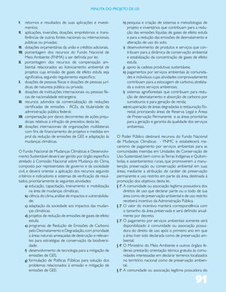 miNUta dO PrOJetO de lei


V.      retornos e resultados de suas aplicações e investi-           h) pesquisa e criação de sistemas e metodologias de
        mentos;                                                          projeto e inventários que contribuam para a redu-
VI.     aplicações, inversões, doações, empréstimos e trans-             ção das emissões líquidas de gases de efeito estufa
        ferências de outras fontes nacionais ou internacionais,          e para a redução das emissões de desmatamento e
        públicas ou privadas;                                            alteração de uso do solo;
VII.    dotações orçamentárias da união e créditos adicionais.        i) desenvolvimento de produtos e serviços que con-
VIII.   porcentagem dos recursos do Fundo Nacional de                    tribuam para a dinâmica de conservação ambiental
        Meio Ambiente (FNMA) a ser definida por lei;                     e estabilização da concentração de gases de efeito
IX.     porcentagem dos recursos de compensação am-                      estufa;
        biental relacionados ao licenciamento ambiental de            j) apoio às cadeias produtivas sustentáveis;
        projetos cuja emissão de gases de efeito estufa seja          k) pagamentos por serviços ambientais às comunida-
        significativa, segundo regulamento específico;                   des e indivíduos cujas atividades comprovadamente
X.      doações de pessoas físicas e doações de pessoas jurí-            contribuam para a estocagem de carbono, atrelata-
        dicas, de natureza pública ou privada;                           da a outros serviços ambientais;
XI.     doações de instituições internacionais ou pessoas físi-       l) sistemas agroflorestais que contribuam para redu-
        cas de nacionalidade estrangeira;                                ção de desmatamento e absorção de carbono por
XII.    recursos advindos da comercialização de reduções                 sumidouros e para geração de renda;
        certificadas de emissões - RCEs, da titularidade da           m)recuperação de áreas degradadas e restauração flo-
        administração pública federal;                                   restal, priorizando áreas de Reserva Legal e Áreas
XIII.   compensação por danos decorrentes de ações preju-                de Preservação Permanente e as áreas prioritárias
        diciais relativas à infração de preceitos desta lei;             para a geração e garantia da qualidade dos serviços
XIV.    doações internacionais de organizações multilaterais             ambientais.
        com fins de financiamento de projetos e medidas em
        prol da redução de emissões de GEE e adaptação às         O Poder Público destinará recursos do Fundo Nacional
        mudanças climáticas.                                      de Mudanças Climáticas - FNMC e estabelecerá me-
                                                                  canismo de pagamento por serviços ambientais para as
O Fundo Nacional de Mudanças Climáticas e Desenvolvi-             comunidades inseridas em Unidades de Conservação de
mento Sustentável deverá ser gerido por órgão específico          Uso Sustentável, bem como às Terras Indígenas e Quilom-
atrelado à Comissão Nacional sobre Mudança do Clima,              bolas, e assentamentos rurais, que promoverem a manu-
composto por representates de governo e da sociedade              tenção, preservação ou conservação ambiental em suas
civil, e deverá orientar a aplicação dos recursos segundo         áreas, mediante a atribuição de caráter de preservação
critérios e indicadores e sistemas de verificação de resul-       permanente e uso restrito em parte da área, destinada à
tados, prioritariamente às seguintes atividades:                  promoção dos objetivos desta lei.
      a) educação, capacitação, treinamento e mobilização         § 1º. A comunidade ou associação legítima possuidora dos
         na área de mudanças climáticas;                                direitos de uso que declarar parte ou o todo de sua
      b) ciência do clima, análise de impactos e vulnerabilida-         área como de preservação ambiental e de uso restrito
         de;                                                            receberá incentivo da Administração Pública.
      c) adaptação da sociedade aos impactos das mudan-           § 2º. O valor do incentivo manterá correspondência com
         ças climáticas;                                                o tamanho da área preservada e será definido anual-
      d) projetos de redução de emissões de gases de efeito             mente por decreto.
         estufa;                                                  § 3º. O pagamento por serviços ambientais somente será
      e) programas de Redução de Emissões de Carbono                    disponibilizado à comunidade ou associação possui-
         pelo Desmatamento e Degradação, com prioridade                 dora do direito de uso após o primeiro ano em que
         a áreas naturais ameaçadas de destruição e relevan-            a área tiver sido declarada como de preservação am-
         tes para estratégias de conservação da biodiversi-             biental.
         dade.                                                    § 4º. O Ministério do Meio Ambiente e outros órgãos fe-
      f) desenvolvimento de tecnologia para a mitigação de              derais prestarão orientação técnica gratuita às comu-
         emissões de GEE;                                               nidades interessadas em declarar terrenos localizados
      g) formulação de Políticas Públicas para solução dos              no território nacional como de preservação ambien-
         problemas relacionados à emissão e mitigação de                tal.
         emissões de GEE;                                         § 5º. A comunidade ou associação legítima possuidora do


                                                                                                                     91
 