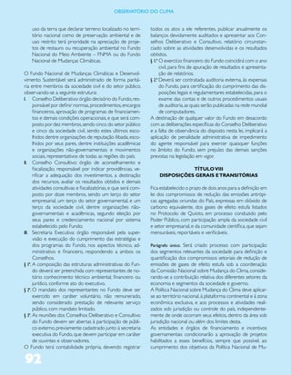 ObservatóriO dO Clima


    uso da terra que declarar terreno localizado no terri-        todos os atos a ele referentes, publicar anualmente os
    tório nacional como de preservação ambiental e de             balanços devidamente auditados e apresentar aos Con-
    uso restrito terá prioridade na apreciação de proje-          selhos Deliberativo e Consultivo, relatório circunstan-
    tos de restauro ou recuperação ambiental no Fundo             ciado sobre as atividades desenvolvidas e os resultados
    Nacional do Meio Ambiente – FNMA ou do Fundo                  obtidos.
    Nacional de Mudanças Climáticas.                              § 1.º O exercício financeiro do Fundo coincidirá com o ano
                                                                        civil, para fins de apuração de resultados e apresenta-
O Fundo Nacional de Mudanças Climáticas e Desenvol-                     ção de relatórios.
vimento Sustentável será administrado de forma paritá-            § 2.º Deverá ser contratada auditoria externa, às expensas
ria entre membros da sociedade civil e do setor público,                do Fundo, para certificação do cumprimento das dis-
observando-se a seguinte estrutura:                                     posições legais e regulamentares estabelecidas, para o
I. Conselho Deliberativo: órgão decisório do Fundo, res-                exame das contas e de outros procedimentos usuais
      ponsável por definir normas, procedimentos, encargos              de auditoria, as quais serão publicadas na rede mundial
      financeiros, aprovação de programas de financiamen-               de computadores.
      tos e demais condições operacionais, e que será com-        A destinação de qualquer valor do Fundo em desacordo
      posto por dez membros, sendo cinco do setor público         com as deliberações específicas do Conselho Deliberativo
      e cinco da sociedade civil, sendo estes últimos esco-       e a falta de observância do disposto nesta lei, implicará a
      lhidos dentre organizações de reputação ilibada, esco-      aplicação de penalidade administrativa de impedimento
      lhidos por seus pares, dentre instituições acadêmicas       do agente responsável para exercer quaisquer funções
      e organizações não-governamentais e movimentos              no âmbito do Fundo, sem prejuízo das demais sanções
      sociais, representativos de todas as regiões do país;       previstas na legislação em vigor.
II. Conselho Consultivo: órgão de aconselhamento e
      fiscalização, responsável por indicar providências, ve-                    TÍTULO VIII
      rificar a adequação dos investimentos, a destinação             DISPOSIÇÕES GERAIS E TRANSITÓRIAS
      dos recursos, avaliar os resultados obtidos e demais
      atividades consultivas e fiscalizatórias, e que será com-   Fica estabelecido o prazo de dois anos para a definição em
      posto por doze membros, sendo um terço do setor             lei dos compromissos de redução das emissões antrópi-
      empresarial, um terço do setor governamental, e um          cas agregadas oriundas do País, expressas em dióxido de
      terço da sociedade civil, dentre organizações não-          carbono equivalente, dos gases de efeito estufa listados
      governamentais e acadêmicas, segundo eleição por            no Protocolo de Quioto, em processo conduzido pelo
      seus pares e credenciamento nacional por sistema            Poder Público, com participação ampla da sociedade civil
      estabelecido pelo Fundo;                                    e setor empresarial, e da comunidade científica, que sejam
III. Secretaria Executiva: órgão responsável pela super-          mensuráveis, reportáveis e verificáveis.
      visão e execução do cumprimento das estratégias e
      dos programas do Fundo, nos aspectos técnico, ad-           Parágrafo único. Será criado processo com participação
      ministrativo e financeiro, respondendo a ambos os           dos segmentos relevantes da sociedade para definição e
      Conselhos.                                                  quantificação dos compromissos setoriais de redução de
§ 1º. A composição das estruturas administrativas do Fun-         emissões de gases de efeito estufa sob a coordenação
      do deverá ser preenchida com representantes de no-          da Comissão Nacional sobre Mudança do Clima, conside-
      tório conhecimento técnico ambiental, financeiro ou         rando-se a contribuição relativa dos diferentes setores da
      jurídico, conforme ato do executivo.                        economia e segmentos da sociedade e governo.
§ 2º. O mandato dos representantes no Fundo deve ser              A Política Nacional sobre Mudança do Clima deve aplicar-
      exercido em caráter voluntário, não remunerado,             se ao território nacional, à plataforma continental e à zona
      sendo considerado prestação de relevante serviço            econômica exclusiva, e aos processos e atividades reali-
      público, com mandato limitado.                              zados sob jurisdição ou controle do país, independente-
§ 3º. As reuniões dos Conselhos Deliberativo e Consultivo         mente de onde ocorram seus efeitos, dentro da área sob
      do Fundo devem ser abertas à participação de públi-         jurisdição nacional ou além dos limites desta.
      co externo, previamente cadastrado junto à secretaria       As entidades e órgãos de financiamento e incentivos
      executiva do Fundo, que devem participar em caráter         governamentais condicionarão a aprovação de projetos
      de ouvintes e observadores.                                 habilitados a esses benefícios, sempre que possível, ao
O Fundo terá contabilidade própria, devendo registrar             cumprimento dos objetivos da Política Nacional de Mu-

92
 