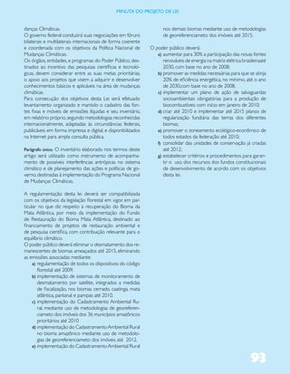 miNUta dO PrOJetO de lei


danças Climáticas.                                                  nos demais biomas mediante uso de metodologias
O governo federal conduzirá suas negociações em fóruns              de georeferenciameto dos imóveis até 2015.
bilaterais e multilaterais internacionais de forma coerente
e coordenada com os objetivos da Política Nacional de         O poder público deverá:
Mudanças Climáticas.                                             a) aumentar para 30% a participação das novas fontes
Os órgãos, entidades, e programas do Poder Público, des-            renováveis de energia na matriz elétrica brasileiraaté
tinados ao incentivo das pesquisas científicas e tecnoló-           2030, com base no ano de 2008;
gicas, devem considerar entre as suas metas prioritárias,        b) promover as medidas necessárias para que se atinja
o apoio aos projetos que visem a adquirir e desenvolver             20% de eficiência energética, no mínimo, até o ano
conhecimentos básicos e aplicáveis na área de mudanças              de 2030,com base no ano de 2008;
climáticas.                                                      c) implementar um plano de ação de salvaguardas
Para consecução dos objetivos desta Lei será efetuado               socioambientais obrigatórias para a produção de
levantamento organizado e mantido o cadastro das fon-               biocombustíveis com início em janeiro de 2010;
tes fixas e móveis de emissões líquidas e seu inventário,        d) criar até 2010 e implementar até 2015 planos de
em relatório próprio, segundo metodologias reconhecidas             regularização fundiária das terras dos diferentes
internacionalmente, adaptadas às circunstâncias federais,           biomas;
publicáveis em forma impressa e digital, e disponibilizados      e) promover o zoneamento ecológico-econômico de
na Internet para ampla consulta pública.                            todos estados da federação até 2010;
                                                                 f) consolidar das unidades de conservação já criadas
Parágrafo único. O inventário elaborado nos termos deste            até 2012;
artigo será utilizado como instrumento de acompanha-             g) estabelecer critérios e procedimentos para garan-
mento de possíveis interferências antrópicas no sistema             tir o uso dos recursos dos fundos constitucionais
climático e de planejamento das ações e políticas de go-            de desenvolvimento de acordo com os objetivos
verno, destinadas à implementação do Programa Nacional              desta lei.
de Mudanças Climáticas.

A regulamentação desta lei deverá ser compatibilizada
com os objetivos da legislação florestal em vigor, em par-
ticular no que diz respeito à recuperação do Bioma da
Mata Atlântica, por meio da implementação do Fundo
de Restauração do Bioma Mata Atlântica, destinado ao
financiamento de projetos de restauração ambiental e
de pesquisa científica, com contribuição relevante para o
equilíbrio climático.
O poder público deverá eliminar o desmatamento dos re-
manescentes de biomas ameaçados até 2015, eliminando
as emissões associadas mediante:
     a) regulamentação de todos os dispositivos do código
        florestal até 2009;
     b) implementação de sistemas de monitoramento de
        desmatamento por satélite, integrados a medidas
        de fiscalização, nos biomas cerrado, caatinga, mata
        atlântica, pantanal e pampas até 2010.
     c) implementação do Cadastramento Ambiental Ru-
        ral, mediante uso de metodologias de georeferen-
        ciameto dos imóveis dos 36 municípios amazônicos
        prioritários até 2010
     d) implementação do Cadastramento Ambiental Rural
        no bioma amazônico mediante uso de metodolo-
        gias de georeferenciameto dos imóveis até 2012.
     e) implementação do Cadastramento Ambiental Rural


                                                                                                                  93
 