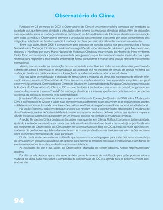 Observatório do Clima
       Fundado em 23 de março de 2002, o Observatório do Clima é uma rede brasileira composta por entidades da
sociedade civil, que tem como atividade a articulação sobre o tema das mudanças climáticas globais. Além de discussões
com especialistas sobre as mudanças climáticas, participação no Fórum Brasileiro de Mudanças climáticas e comunicação
com todas as mídias, o Observatório promove a articulação para pressionar o governo por ações contundentes pela
mitigação e adaptação do Brasil em relação à mudança do clima, por meio dos diferentes mecanismos existentes.
        Entre suas ações, desde 2008 é o responsável pelo processo de consulta pública que gera contribuições a Política
Nacional sobre Mudanças Climáticas, considerando as sugestões de especialistas e do público em geral. No mesmo ano,
elaborou o Manifesto por outro Plano Nacional de Mudanças Climáticas, encaminhado ao Ministro do Meio Ambiente,
Carlos Minc, como resposta a proposta apresentada pelo governo, a qual foi considerada muito aquém do que o país
necessita para responder a esse desafio ambiental de forma contundente e marcar uma posição relevante no contexto
internacional.
        Assim, procura auxiliar na construção de uma sociedade sustentável em todas as suas dimensões, promovendo
o direito de acesso à informação e de participação da sociedade civil no processo de tomada de decisão no tema das
mudanças climáticas, e colaborando com a formação de opinião nacional e mundial acerca do tema.
       Seja nas ações de mobilização e discussão de temas sobre a mudança do clima, seja na proposta de difundir infor-
mação sobre o assunto, o Observatório do Clima tem como interface eletrônica com especialistas e o público em geral
o site www.fgv.br/ces/oc. Gerenciado pelo Centro de Estudos em Sustentabilidade da Fundação Getulio Vargas, instituição
facilitadora do Observatório do Clima, o OC – como também é conhecido o site – tem o conteúdo organizado em
camadas. As primeiras trazem o “beabá” das mudanças climáticas e a internas aprofundam cada item sob a perspectiva
da ciência, da política, da economia e da sustentabilidade.
       Já na área Política, é possível ler sobre a origem e o histórico da Convenção-Quadro da ONU sobre Mudança do
Clima e do Protocolo de Quioto e saber quais compromissos os diferentes países assumiram ao se engajar nesses acordos
multilaterais ambientais. Há ainda uma área sobre políticas no Brasil, abrangendo as instâncias nacional, estadual e local.
       Na seção Economia, estão em destaque análises que revelam riscos e oportunidades relacionados à mudança do
clima. Finalmente, na área de Sustentabilidade é possível acompanhar um banco de boas práticas que ajudam a mapear e
difundir iniciativas sustentáveis que podem ter um impacto positivo no combate às mudanças climáticas.
       A seção Perspectiva Crítica destaca as discussões mais quentes em Ciência, Política, Economia e Sustentabilidade,
ajudando a entender o contexto e os rumos que cada assunto está tomando no Brasil e no mundo. Já os pontos de vista
dos integrantes do Observatório do Clima podem ser acompanhados no Blog do OC, que não só reúne opiniões con-
tundentes de profissionais que lidam diariamente com as mudanças climáticas, mas também suas informações exclusivas
sobre os eventos internacionais do quais participam.
       O site conta ainda com materiais multimídia que trazem uma nova linguagem para tratar dos temas da mudança
do clima, com um glossário, calculadoras de carbono, para estimar as emissões individuais e institucionais, e um banco de
eventos relacionados às mudanças climáticas e à sustentabilidade.
       As novidades do site e das ações do Observatório chamadas no twitter obsclima. Acesse http://twitter.com/
obsclima.
       Por último, vale destacar que o site serve também como ferramenta de mobilização para ações pontuais sobre a
mudança do clima. Saiba mais sobre a composição da coordenação do OC e a agenda para os próximos meses aces-
sando o site.




94
 