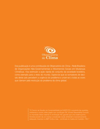 Esta publicação é uma contribuição do Observatório do Clima – Rede Brasileira
de Organizações Não-Governamentais e Movimentos Sociais em Mudanças
Climáticas. Visa estimular a ação rápida do conjunto da sociedade brasileira,
como exemplo para o resto do mundo. Espera-se que os tomadores de deci-
são deste país percebem a urgência do problema e unam-se a todas as vozes
que clamam pela resolução do problema do clima global.




                "O Centro de Estudos em Sustentabilidade da EAESP-FGV, consciente das questões
                ambientais e sociais, utiliza papéis com certiﬁcado FSC (Forest Stewardship Council)
                na impressão deste material. A certiﬁcação FSC garante que uma matéria-prima
                ﬂorestal provém de um manejo considerado social, ambiental e economicamente
                adequado. Impresso na IBEP Gráﬁca Ltda. - cer tiﬁcada na Cadeia de Custódia - FSC."
 