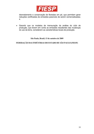 desmatamento e conservação de florestas em pé, que permitam gerar
    reduções certificadas de emissões passíveis de serem comercializadas;
    e


•   Garantir que os modelos de mensuração da análise do ciclo de
    produção, que levem em conta as emissões resultantes das mudanças
    do uso da terra, considerem as características locais de produção.



                São Paulo, Brasil, 13 de outubro de 2009

FEDERAÇÃO DAS INDÚSTRIAS DO ESTADO DE SÃO PAULO (FIESP)




                                                                      10
 