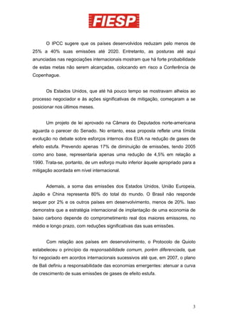 O IPCC sugere que os países desenvolvidos reduzam pelo menos de
25% a 40% suas emissões até 2020. Entretanto, as posturas até aqui
anunciadas nas negociações internacionais mostram que há forte probabilidade
de estas metas não serem alcançadas, colocando em risco a Conferência de
Copenhague.


      Os Estados Unidos, que até há pouco tempo se mostravam alheios ao
processo negociador e às ações significativas de mitigação, começaram a se
posicionar nos últimos meses.


      Um projeto de lei aprovado na Câmara do Deputados norte-americana
aguarda o parecer do Senado. No entanto, essa proposta reflete uma tímida
evolução no debate sobre esforços internos dos EUA na redução de gases de
efeito estufa. Prevendo apenas 17% de diminuição de emissões, tendo 2005
como ano base, representaria apenas uma redução de 4,5% em relação a
1990. Trata-se, portanto, de um esforço muito inferior àquele apropriado para a
mitigação acordada em nível internacional.


      Ademais, a soma das emissões dos Estados Unidos, União Europeia,
Japão e China representa 80% do total do mundo. O Brasil não responde
sequer por 2% e os outros países em desenvolvimento, menos de 20%. Isso
demonstra que a estratégia internacional de implantação de uma economia de
baixo carbono depende do comprometimento real dos maiores emissores, no
médio e longo prazo, com reduções significativas das suas emissões.


      Com relação aos países em desenvolvimento, o Protocolo de Quioto
estabeleceu o princípio da responsabilidade comum, porém diferenciada, que
foi negociado em acordos internacionais sucessivos até que, em 2007, o plano
de Bali definiu a responsabilidade das economias emergentes: atenuar a curva
de crescimento de suas emissões de gases de efeito estufa.




                                                                             3
 