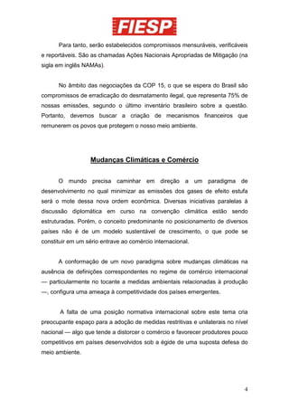 Para tanto, serão estabelecidos compromissos mensuráveis, verificáveis
e reportáveis. São as chamadas Ações Nacionais Apropriadas de Mitigação (na
sigla em inglês NAMAs).


      No âmbito das negociações da COP 15, o que se espera do Brasil são
compromissos de erradicação do desmatamento ilegal, que representa 75% de
nossas emissões, segundo o último inventário brasileiro sobre a questão.
Portanto, devemos buscar a criação de mecanismos financeiros que
remunerem os povos que protegem o nosso meio ambiente.




                  Mudanças Climáticas e Comércio


      O mundo precisa caminhar em direção a um paradigma de
desenvolvimento no qual minimizar as emissões dos gases de efeito estufa
será o mote dessa nova ordem econômica. Diversas iniciativas paralelas à
discussão diplomática em curso na convenção climática estão sendo
estruturadas. Porém, o conceito predominante no posicionamento de diversos
países não é de um modelo sustentável de crescimento, o que pode se
constituir em um sério entrave ao comércio internacional.


      A conformação de um novo paradigma sobre mudanças climáticas na
ausência de definições correspondentes no regime de comércio internacional
— particularmente no tocante a medidas ambientais relacionadas à produção
—, configura uma ameaça à competitividade dos países emergentes.


       A falta de uma posição normativa internacional sobre este tema cria
preocupante espaço para a adoção de medidas restritivas e unilaterais no nível
nacional — algo que tende a distorcer o comércio e favorecer produtores pouco
competitivos em países desenvolvidos sob a égide de uma suposta defesa do
meio ambiente.




                                                                            4
 