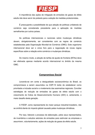A importância das ações de mitigação de emissões de gases de efeito
estufa não deve servir de pretexto para a adoção de medidas protecionistas.


       É preocupante a possibilidade de que adoção de políticas unilaterais de
comércio seja considerada precedente para a aplicação de medidas
semelhantes por outros países.


       As políticas internacionais e nacionais sobre mudanças climáticas
devem, obrigatoriamente, ser consistentes com as regras de comércio
estabelecidas pela Organização Mundial do Comércio (OMC). Este organismo
internacional deve ser o único foro para a negociação de novas regras
específicas sobre a relação entre comércio e mudanças climáticas.


       Do mesmo modo, a adoção de tarifas de ajuste de fronteira (BTAs) deve
ser efetivada apenas mediante acordo internacional no âmbito da mesma
OMC.




                               Compromisso Social


       Levando-se em conta a desigualdade socioeconômica do Brasil, os
compromissos a serem assumidos na COP-15 terão de estabelecer como
prioridade a inclusão social e o nivelamento das assimetrias regionais. Conciliar
estratégias de redução de emissões de gases de efeito estufa com o
crescimento do Índice de Desenvolvimento Humano (IDH) é, certamente, o
maior desafio desta geração.


       A FIESP, como representante do maior parque industrial brasileiro, não
se omitirá diante do impacto global causado pelas mudanças climáticas.


       Por isso, liderará o processo de elaboração, pelos seus representados,
de inventários e estudos setoriais de emissões para estimular as empresas a
assumirem, voluntariamente, ações de redução de gases de efeito estufa.


                                                                               5
 