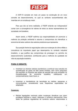 A COP-15 consiste em mais um passo na construção de um novo
conceito de desenvolvimento, no qual as variáveis socioambientais são
inseridas em um arcabouço maior.


       Para que isto se torne realidade, a FIESP entende ser indispensável
contar com a convergência de valores de todos os atores representativos da
sociedade civil brasileira.


       Assim sendo, a FIESP reafirma sua responsabilidade em promover a
melhoria da proteção ambiental e assume o compromisso de intensificar a
economia de baixo carbono dos setores produtivos que representa.


       Sua posição frente às negociações sobre as mudanças do clima reflete a
consciência do importante papel que desempenha no contexto industrial
brasileiro, o que justifica seu compromisso de prosseguir no caminho do
desenvolvimento sustentável, contribuindo para a melhoria da qualidade de
vida da população brasileira.


PARA O DEBATE:

   •   Incentivar os diversos setores econômicos a continuar seus estudos de
       quantificação de gases de feito estufa emitidos, bem como pesquisas
       que apontem os impactos das ações de redução das suas emissões na
       competitividade     da    economia    brasileira,  viabilizando   um
       comprometimento maior futuro; e


   • Incentivar a transferência de tecnologia as médias, pequenas e
     microindústrias, considerando suas respectivas capacidades de
     adaptação.


Comércio:


   •   Refutar legislações nacionais sobre mudanças climáticas que criem
       privilégios artificiais e, assim, distorçam o comércio internacional. Para
       efeito de políticas regulatórias de comércio exterior relacionadas a


                                                                               6
 