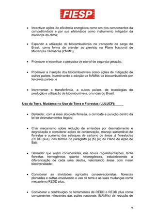 •   Incentivar ações de eficiência energética como um dos componentes da
      competitividade e por sua efetividade como instrumento mitigador da
      mudança do clima;

  •   Expandir a utilização de biocombustíveis no transporte de carga do
      Brasil, como forma de atender ao previsto no Plano Nacional de
      Mudanças Climáticas (PNMC);


  •   Promover e incentivar a pesquisa de etanol de segunda geração;


  •   Promover a inserção dos biocombustíveis como ações de mitigação de
      outros países, incentivando a adoção de NAMAs de biocombustíveis por
      terceiros países; e


  •   Incrementar a transferência, a outros países, de tecnologias de
      produção e utilização de bicombustíveis, oriundas do Brasil.


Uso da Terra, Mudança no Uso da Terra e Florestas (LULUCF):


  •   Defender, com a mais absoluta firmeza, o combate e punição dentro da
      lei de desmatamentos ilegais;


  •   Criar mecanismo sobre redução de emissões por desmatamento e
      degradação e considerar ações de conservação, manejo sustentável de
      florestas e aumento dos estoques de carbono de áreas já florestadas
      (REDD plus), nos termos do parágrafo (i) (b) (iii) do Plano de Ação de
      Bali;


  •   Defender que sejam consideradas, nas novas regulamentações, tanto
      florestas homogêneas quanto heterogêneas, estabelecendo a
      diferenciação de cada uma destas, valorizando áreas com maior
      biodiversidade;


  •   Considerar as atividades agrícolas conservacionistas, florestas
      plantadas e outras envolvendo o uso da terra e as suas mudanças como
      mecanismo REDD plus;


  •   Considerar a contribuição de ferramentas de REDD e REDD plus como
      componentes relevantes das ações nacionais (NAMAs) de redução de


                                                                          9
 
