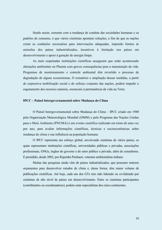 10
Sendo assim, somente com a mudança de conduta das sociedades humanas e os
padrões de consumo, é que vários cientistas apontam soluções, a fim de que as nações
criem as condições necessárias para intervenções adequadas, impondo limites às
emissões dos países industrializados, incentivos à limitação nos países em
desenvolvimento e apoio à geração de energia limpa.
As mais respeitadas instituições científicas asseguram que estão acontecendo
alterações ambientais no Planeta com graves consequências para a manutenção da vida.
Programas de monitoramento e controle ambiental têm revertido o processo de
degradação de alguns ecossistemas. O somatório e ampliação dessas medidas, a partir
de expressiva mobilização social e do esforço conjunto das nações, poderá impedir o
esgotamento dos recursos naturais, essenciais à permanência da vida na Terra.
IPCC – Painel Intergovernamental sobre Mudança do Clima
O Painel Intergovernamental sobre Mudança do Clima – IPCC criado em 1988
pela Organização Meteorológica Mundial (OMM) e pelo Programa das Nações Unidas
para o Meio Ambiente (PNUMA) é um evento científico realizado em torno de uma vez
por ano, para avaliar informações científicas, técnicas e socioeconômicas sobre
mudança do clima e sua influência na população humana.
O IPCC representa um esforço global, envolvendo cientistas de vários países, os
quais representam instituições científicas, universidades públicas e privadas, associações
profissionais, ONGs, órgãos do governo e do setor público e privado, além de consultores.
É presidido, desde 2002, por Rajendra Pachauri, veterano ambientalista indiano.
Muitas das pesquisas ainda vêm de países industrializados, que possuem maiores
orçamentos para desenvolver estudos de clima e, dessa forma, têm maior volume de
publicações científicas. Até hoje, cada um dos GTs tem sido liderado ou co-liderado por
cientistas de alto nível de países em desenvolvimento. Entre os cientistas participantes
(contribuintes ou coordenadores), podem estar especialistas dos cinco continentes.
 