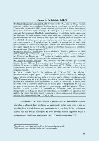 12
Quadro 3 – Os Relatórios do IPCC
O Primeiro Relatório Científico (FAR) publicado pelo IPCC data de 1990, e desde
então as pesquisas sobre mudanças de clima têm se beneficiado com as informações.
“Em meados da década de 1990, muitos cientistas pensaram que já tinham fornecido os
fatos mais relevantes sobre mudanças de clima para os políticos e tomadores de
decisões. Porém, com as dificuldades na ratificação do protocolo de Kyoto, o problema
de adaptação foi mais aparente, talvez ainda mais que a mitigação. Assim, com o
desenvolvimento de novos métodos estatísticos, para separar sinais de influência de
variabilidade climática natural da antropogênica, as novas tecnologias em satélites e
supercomputadores, o desenvolvimento de modelos acoplados que incluem mais
realisticamente as interações da vegetação e carbono com a baixa atmosfera, e com uma
resolução espacial maior, pode ajudar a reduzir as incertezas nas previsões climáticas
para cenários do clima nos anos por vir”9
.
O Segundo Relatório Científico (SAR) sobre Mudanças Climáticas, publicado em 1995
(IPCC, 1996a, b), forneceu as bases para as negociações decisivas que levaram à adoção
do Protocolo de Kyoto, em 1997. Assim, a relevância política desses relatórios,
especialmente o Summary for Policy Makers, é indiscutível.
O Terceiro Relatório Científico (TAR), publicado em 2001, informa que “Existem
novas e fortes evidências de que a maior parte do aquecimento observado durante os
últimos 50 anos é atribuído às atividades humanas” (IPCC, 2001a), o que já é de
conhecimento público, pois tem sido anunciado em jornais e revistas científicas e pela
imprensa mundial.
O Quarto Relatório Científico foi publicado pelo IPCC em 2007. Esse relatório,
realizado em três etapas10
pelos GTs. Os resultados do estudo, desenvolvido ao longo
destes últimos seis anos, período entre o terceiro e quarto relatório, consideram, com
90% de certeza, que as ações humanas contribuem para as mudanças climáticas do
planeta. Eles confirmam que o aquecimento do planeta é “inequívoco” e que se torna
evidente, com os aumentos observados na média geral de temperatura do ar e dos
oceanos, o derretimento das geleiras e o aumento no nível dos oceanos. Afirma,
também, a maior ocorrência já observada de fenômenos como mudanças nas
temperaturas do Ártico, nos níveis de precipitação, na salinidade dos oceanos e nos
padrões de ventos, bem como maior frequência de secas, precipitações intensas, ondas
de calor e ciclones tropicais (IPCC, 2007, p. 2-6).
O estudo do IPCC procura calcular a probabilidade de ocorrência de algumas
alterações no clima da Terra em função do aquecimento global, assim como o grau de
contribuição da atividade humana para essas tendências. A ocorrência de dias e noites mais
quentes e/ou mais frios na maior parte das áreas terrestres, e maior frequência de dias e
noites quentes é considerada “praticamente certa” (99%) ao longo do século XXI.
9
Disponível em <http://www.ipcc.ch/pdf/ipcc-faq/ipcc-introduction-sp.pdf>.
10
Vide quadro 1, com a data das reuniões IPCC e o tema tratado.
 