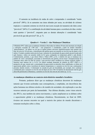 13
O aumento na incidência de ondas de calor e tempestades é considerado “muito
provável” (90%). Já os aumentos nas áreas afetadas por secas, na atividade de ciclones
tropicais e o aumento extremo no nível do mar (com exceção de tsunamis) são tidos como
“prováveis” (66%). E a contribuição da atividade humana para a ocorrência de dias e noites
mais quentes é “provável”, enquanto para as demais alterações é considerada “mais
provável do que não provável” (ib., p. 7).
Quadro 4 – Versão 2 – das Mudanças Climáticas
O Relatório IPCC indica que as mudanças climáticas observadas nos últimos 50 anos são incomuns em relação
a alterações ocorridas há 1.300 anos – essa perspectiva é considerada a partir de estudos chamados
“paleoclimáticos”. Na última vez em que as regiões polares estiveram significativamente mais quentes que
hoje, há cerca de 130 mil anos, o derretimento das geleiras gerou um aumento no nível do mar de quatro a seis
metros. O estudo considera muito provável que o aumento na concentração de gases-estufa seja provocado pela
ação humana e indica um aumento médio de 0,2 graus centígrados na temperatura global a cada década.
Contrariamente, portanto, o que dizem Odum e Odum (2001, p.14), o relatório diz que as mudanças nos
padrões de vento e precipitação, associadas ao derretimento das geleiras, devem trazer o desaparecimento do
continente ártico antes do final do século e uma provável maior incidência de ciclones tropicais (tufões e
furacões) mais intensos (id., p. 8-12). Um último resultado destacado do relatório do IPCC (2007) é a
perspectiva de que, mesmo que a concentração de gases-estufa na atmosfera fosse estabilizada, os efeitos do
aquecimento global, como a ocorrência de maiores temperaturas e o aumento no nível do mar, continuariam
presentes durante séculos. A diminuição na camada de gelo da Groenlândia, por exemplo, deve continuar
contribuindo para o aumento no nível do mar até depois do ano 2100. Na hipótese de derretimento total do gelo
dessa ilha pertencente à Dinamarca, o aumento no nível do mar seria de sete metros (p. 12-13).
As mudanças climáticas no contexto sócio-histórico mundial e brasileiro
Portanto, podemos dizer que as mudanças climáticas decorrem de mudanças
naturais que tiveram aceleradas suas consequências, e ampliadas, em decorrência das
ações humanas nos últimos séculos e do modelo de sociedade e de exploração e uso dos
recursos naturais por parte da humanidade. Nas últimas décadas, como vimos através
dos IPCCs, mas também de outros movimentos, e ações ampliaram-se os debates sobre
o aquecimento global e as mudanças climáticas. Recentemente, no final de 2009,
tivemos um enorme encontro no qual a maioria dos países do mundo discutiram e
tomaram resoluções sobre o clima.
 