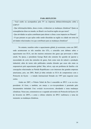 14
PARA REFLEXÃO
- Você soube ou acompanhou pela TV ou imprensa debates/informações sobre a
COP15?
- Que informações/dados, desse evento, evidenciam as mudanças climáticas? Quais as
conseqüências disso no mundo, no Brasil e no local/na região em que mora?
- Que atividades ou ações contribuem para alterar o clima e seus impactos no Planeta?
- O que pensam ou que ações estão sendo discutidas na região ou cidade em torno de
atividades relacionadas e/ou que contribuem para as mudanças climáticas?
No entanto, reuniões sobre o aquecimento global, já ocorreram, como em 2007,
onde aconteceram as três reuniões dos GTs, e coincidiu com debates sobre o
aquecimento nos EUA, um dos maiores emissores dos gases que provocam o efeito
estufa. Na época, o presidente George Bush não somente fez questão de ignorar a
necessidade do corte das emissões de gases, bem como nem de reduzir a produção
industrial; além de terem sido publicados estudos dizendo que esses não eram os
responsáveis pelo aquecimento global. Mas, talvez, seja um problema de família e de
concepções relacionados ao Partido Republicano e aos interesses das grandes empresas
americanas, pois, em 2001, Bush já tinha retirado os EUA do compromisso com o
Protocolo de Kyoto – o tratado internacional firmado em 1997 para negociar esses
cortes.
Ainda em 2007, o Prêmio Nobel da Paz é concedido ao IPCC e ao ex-vice-
presidente Al Gore, e também, em março o ex-vice-presidente é premiado pelo
documentário intitulado Uma verdade inconveniente, abordando o tema mudanças
climáticas. Nesse ano, comemorava-se o segundo aniversário do Protocolo de Kyoto (16
de fevereiro de 2007), e como o último relatório do IPCC reafirmava o tema do
momento: as mudanças climáticas.
 