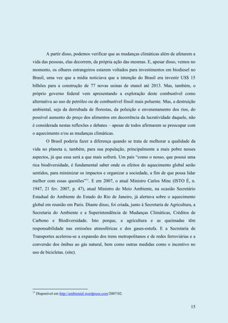 15
A partir disso, podemos verificar que as mudanças climáticas além de afetarem a
vida das pessoas, elas decorrem, da própria ação das mesmas. E, apesar disso, vemos no
momento, os olhares estrangeiros estarem voltados para investimentos em biodiesel no
Brasil, uma vez que a mídia noticiava que a intenção do Brasil era investir US$ 15
bilhões para a construção de 77 novas usinas de etanol até 2013. Mas, também, o
próprio governo federal vem apresentando a exploração deste combustível como
alternativa ao uso de petróleo ou de combustível fóssil mais poluente. Mas, a destruição
ambiental, seja da derrubada de florestas, da poluição e envenenamento dos rios, do
possível aumento do preço dos alimentos em decorrência da lucratividade daquele, não
é considerada nestas reflexões e debates – apesar de todos afirmarem se preocupar com
o aquecimento e/ou as mudanças climáticas.
O Brasil poderia fazer a diferença quando se trata de melhorar a qualidade da
vida no planeta e, também, para sua população, principalmente a mais pobre nesses
aspectos, já que essa será a que mais sofrerá. Um país “como o nosso, que possui uma
rica biodiversidade, é fundamental saber onde os efeitos do aquecimento global serão
sentidos, para minimizar os impactos e organizar a sociedade, a fim de que possa lidar
melhor com essas questões”11
. E em 2007, o atual Ministro Carlos Minc (ISTO É, n.
1947, 21 fev. 2007, p. 47), atual Ministro do Meio Ambiente, na ocasião Secretário
Estadual do Ambiente do Estado do Rio de Janeiro, já alertava sobre o aquecimento
global em reunião em Paris. Diante disso, foi criada, junto à Secretaria de Agricultura, a
Secretaria do Ambiente e a Superintendência de Mudanças Climáticas, Créditos de
Carbono e Biodiversidade. Isto porque, a agricultura e as queimadas têm
responsabilidade nas emissões atmosféricas e dos gases-estufa. E a Secretaria de
Transportes acelerou-se a expansão dos trens metropolitanos e de redes ferroviárias e a
conversão dos ônibus ao gás natural, bem como outras medidas como o incentivo no
uso de bicicletas. (site).
11
Disponível em http://ambiental.wordpress.com/2007/02.
 