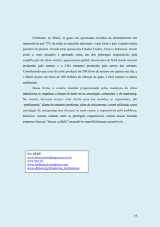 16
Entretanto, no Brasil, os gases das queimadas oriundos do desmatamento são
responsáveis por 75% de todas as emissões nacionais, o que torna o país o quarto maior
poluidor do planeta, ficando atrás apenas dos Estados Unidos, China e Indonésia. Assim
como o setor pecuário é apontado como um dos principais responsáveis pela
amplificação do efeito estufa e aquecimento global, decorrentes do N2O (óxido nitroso)
produzido pelo esterco e o CH4 (metano) produzido pelo arroto dos animais.
Considerando que uma rês pode produzir até 500 litros de metano em apenas um dia, e
o Brasil possui em torno de 200 milhões de cabeças de gado, é fácil estimar os danos
ambientais.
Dessa forma, o cenário mundial proporcionado pelas mudanças do clima
impulsiona as empresas a desenvolverem novas estratégias comerciais e de marketing.
No entanto, devemos sempre estar alertas pois tais medidas, se importantes, são
“perfumarias” diante de tamanho problema, além de cinicamente, serem utilizadas como
estratégias de marqueting sem focarem as reais causas e responsáveis pelo problema.
Inclusive, mesmo estando entre os principais responsáveis, muitas dessas mesmas
empresas buscam “dourar a pílula” tornando-se superficialmente sustentáveis.
NA REDE
www.observatoriodaimprensa.com.br
www.ipcc.ch
www.ambiental.wordpress.com
www.sbmet.org.br/noticias_mclimaticas
 