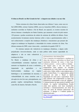17
O clima no Brasil e no Rio Grande do Sul – o impacto nas cidades e na sua vida
Vários extremos do clima foram observados nos últimos 5 anos, como seca no
Sul (2004-2006), ciclone Catarina (2004), seca na Amazônia (2005), chuvas intensas e
enchentes ocorridas no Sudeste e Sul do Brasil, em especial, os eventos recentes de
chuvas intensas e inundações em Santa Catarina, que causaram a morte de pelo menos
120 pessoas e perdas econômicas da ordem de centenas de milhões de dólares. Esses
acontecimentos levantaram enorme interesse sobre o tema e questionamentos sobre o
real conhecimento a respeito das mudanças climáticas e mecanismos que possam dar
origem às mudanças na frequência e intensidade de eventos extremos de clima. Nas
últimas semanas de 2009, como vimos atrás....conclusões do quadro COP 15.
Os sistemas naturais são vulneráveis às mudanças climáticas, e alguns serão
prejudicados irreversivelmente, onde os mais pobres terão menor capacidade de
adaptar-se e são os mais vulneráveis à
mudança do clima.
No Brasil, a mudança do clima e as
vulnerabilidades existentes implicam num
aumento na frequência de secas e enchentes,
impactando na agricultura e na
biodiversidade; mudança no regime
hidrológico e na estabilidade de encostas; e
vulnerabilidade de zonas costeiras com a
elevação do nível do mar, principalmente, em
grandes regiões metropolitanas litorâneas,
como Rio de Janeiro, Salvador e Recife.
ESTIAGENS E INUNDAÇÕES
Com o aumento da temperatura e mudança no
ritmo das chuvas, a agricultura no Brasil será
totalmente diferente de como é feita hoje.
Culturas perenes – como o café e a laranja –
vão migrar para o sul, em áreas com
temperaturas mais amenas. As elevadas
temperaturas de verão farão com que culturas
como arroz, feijão, milho e soja migrem para a
região Centro-Oeste. E o aquecimento global
provocará em todo o Brasil a rápida
degradação de solos para a agricultura. Secas
mais intensas vão comprometer os lagos das
hidrelétricas aumentando o risco de “apagões”.
O abastecimento de água potável também será
afetado. As regiões metropolitanas ficarão
ainda mais quentes, com mais inundações,
enchentes e desmoronamentos em áreas de
risco. Os casos de doenças infecciosas vão
aumentar. A dengue e a malária podem se
alastrar pelo país.
(http://www.greenpeace.org.br/clima/pdf/cartil
ha_clima.pdf)
 