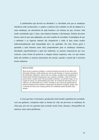 19
A problemática que deveria ser abordada é a velocidade com que as mudanças
climáticas estão acontecendo e o quanto a natureza tem condição ou não de adaptar-se a
essas mudanças, em decorrência da ação humana e do sistema em que vivemos. Está
sendo considerado aqui, é claro, uma natureza humana e não-humana. Embora devemos
buscar, mais do que uma adaptação, um outro modelo de sociedade. O paradigma de que
o ambiente e as riquezas naturais são inesgotáveis e estão aí para serem usados
indiscriminadamente pela humanidade deve ser quebrado. De uma forma geral é
apontada a ação humana como fator preponderante para as mudanças climáticas,
abordando superficialmente a ação das indústrias, as maiores responsáveis por esse
contexto, como forma de preservar a imagem dessas empresas, uma vez que muitas
delas são também os maiores anunciantes dos jornais, quando o jornal não é acionista
nessas empresas.
A crise que hoje vivenciamos, gerada pelo atual modelo capitalista de sociedade,
com sua ganância, extrapolou todas as formas de vida, até provocar as mudanças do
clima que, por sua vez, geraram mais exclusão social, fome, doenças e desequilíbrio da
natureza, entre outros problemas.
REFLEXÃO
Mais do que a natureza ecológica, a natureza humana necessita de um olhar mais
demorado. Quando a mídia aponta que está na ação humana os maiores causadores
dos problemas ambientais, assim como sua solução, acredita-se que isoladamente o
homem pode contribuir pouquíssimo, mas, enquanto sociedade, a ação do homem
pode reverter o quadro atual. Há necessidade, entretanto, em primeiro lugar, de um
resgate de valores, de oportunidades para todos, da extinção da hierarquia entre as
espécies e da informação livre a todos. Entende-se que a partir da regeneração da
natureza humana haverá também a regeneração da natureza ecológica, porque uma
é extensão da outra, mas a doença precisa ser combatida a partir do ponto mais
afetado.
 