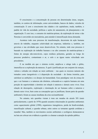 2
O crescimento e a concentração de pessoas em determinadas áreas, surgem,
também, os centros de informação, como universidades, bancos de dados, veículos de
comunicação. E com o crescimento das cidades e do capitalismo, muda, também, o
padrão de vida da sociedade, políticas e ações de saneamento, de planejamento e de
organização. E com isso, o consumo de matérias-primas, da exploração de terras e das
florestas é convertido em mercadorias, para atender à intensificação dessa demanda.
Acontece todo esse processo de transformação, decorrente da ação humana
através do trabalho, enquanto coletividade em empresas, indústrias e, também, em
governos e nas atividades que esses desenvolvem. No entanto, todo esse processo é
baseado na exploração do trabalho humano e no alto consumo de matérias-primas e
fontes de energia não-renováveis, cujos resíduos poluentes, gerados ao longo do
processo produtivo, contaminam o ar, o solo e as águas numa velocidade sem
precedentes.
E na medida em que o sistema evolui, amplia-se e atinge todo o globo,
intensifica-se a exploração da natureza. À qual é justificada por um conjunto de crenças,
valores e atitudes em relação ao meio ambiente – nas quais os recursos naturais são
tomados como inesgotáveis e à disposição da sociedade - de forma irrestrita, para
satisfazer as ambições e os desejos da humanidade. Esse paradigma vem da crença de
que o ser humano e a natureza são distintos, colocando-se a espécie humana em uma
posição de superioridade e domínio em relação à natureza e demais seres vivos. Essa
relação de desrespeito, exploração e dominação do ser humano sobre a natureza e
demais seres vivos, bem como as concepções que as justificam, fazem parte da questão
ambiental e foram as causas imediatas da crise socioambiental.
No entanto, tais questões vieram à tona em meados do século XX (mais
particularmente, a partir de 1970) quando assuntos relacionados às questões ambientais
como aquecimento global (1990), organismos transgênicos, perda da biodiversidade,
massificação cultural, a questão urbana, entre outros se tornaram agenda cotidiana e
mundial. Mas, também os movimentos sociais ambientais e ecológicos destacaram-se
na luta em colocar em evidência a questão e a chamar a atenção da opinião pública.
 