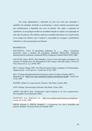 20
Isso exige urgentemente a elaboração de uma nova ética que contemple o
equilíbrio da sociedade, incluindo os ecossistemas e valores culturais necessários para
que restabeleçamos a dignidade dos seres no planeta. Isso supõe a superação do
capitalismo, ou de qualquer modelo de sociedade baseado no capital e na exploração de
todo tipo de natureza. Não sabemos ainda que sociedade descortinar-se-á a partir destes
novos tempos tão difíceis, mas é inegável a necessidade de averiguar a problemática
ambiental e a ética que permeia esse discurso.
REFERÊNCIAS
BACCHETTA, Victor. El periodismo ambiental. In: _____. (Org.). Ciudadania
planetária: temas y desafíos del periodismo ambiental. Montevideo: Federación
Internacional de Jornalismo Ambiental (IFEJ); Fundación Friedrich Ebert (FES), 2000.
GALTUNG, Johan; RUGE, Mari Holmboe. Crises in four Norwegian newspapers: the
structure of foreign news: the presentation of the Congo, Cuba and Cyprus. Journal of
Peace Research, n. 2, p. 64-90, 1965.
IPCC. Climate Change 2007: The Physical Science Basis. Summary for Policemakers.
Disponível em: <www.ipcc.ch>. Acesso em: 07 jun. 2007.
IPCC. El Grupo Intergubernamental de Expertos sobre el Cambio Climático (IPCC).
Disponível em: <http://www.ipcc.ch/pdf/ipcc-faq/ipcc-introduction-sp.pdf>. Acesso em:
25 jul. 2008.
KANDEL, Robert. O reaquecimento climático. São Paulo: Loyola, 2002.
LEFF, Enrique. Epistemologia ambiental. São Paulo, Cortez, 2001.
LOPEZ VELASCO, Sírio. Fundamentos lógico-lingüísticos da ética argumentativa.
São Leopoldo: Nova Harmonia, 2003a.
MARENGO, José. Disponível em: <http://www.sbmet.org.br/noticias_mclimaticas/>
Acesso em: 9 mar. 2008.
ODUM, Howard T.; ODUM, Elisabeth C. A prosperous way down: principles and
policies. Boulder: University Press of Colorado, 2001.
 